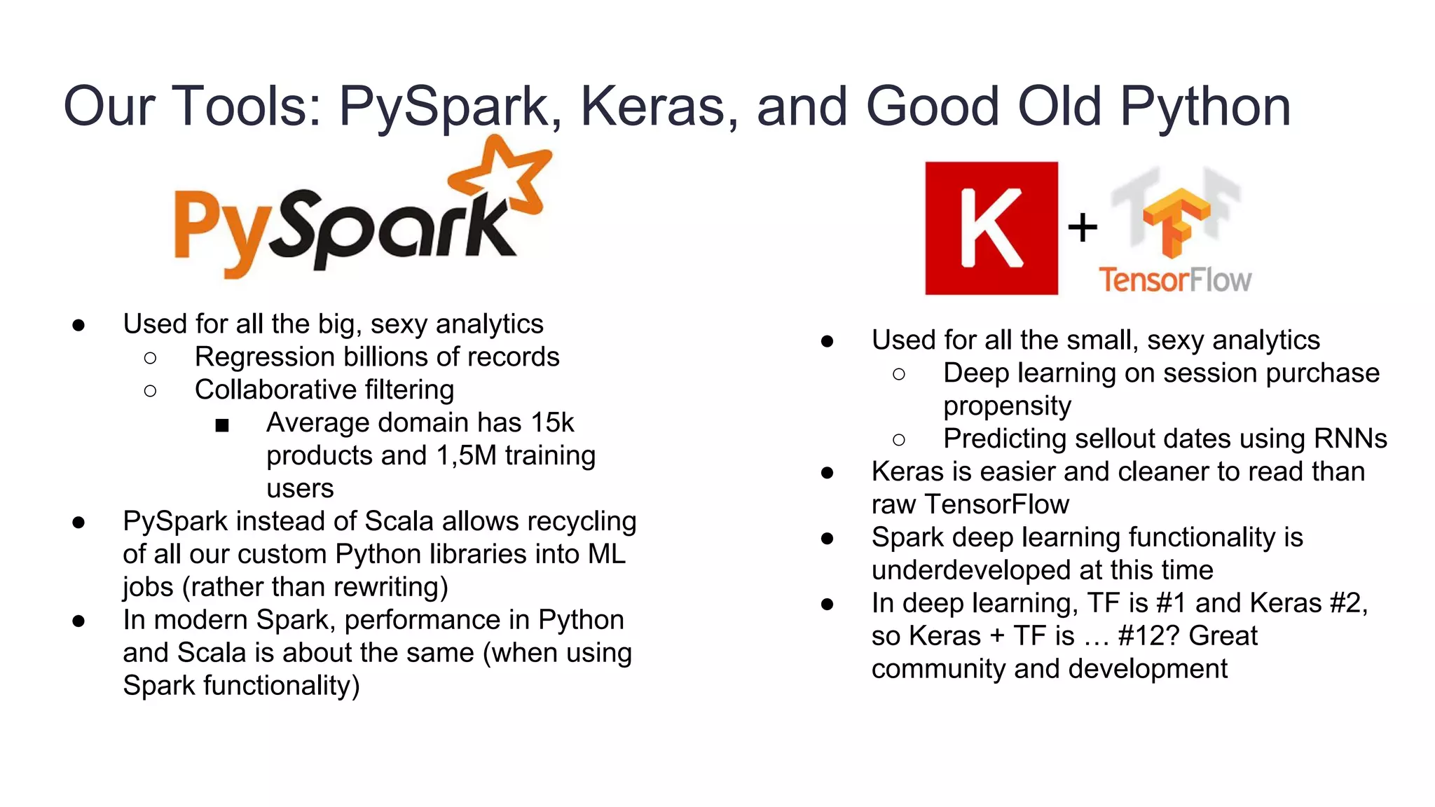 Our Tools: PySpark, Keras, and Good Old Python
● Used for all the big, sexy analytics
○ Regression billions of records
○ Collaborative filtering
■ Average domain has 15k
products and 1,5M training
users
● PySpark instead of Scala allows recycling
of all our custom Python libraries into ML
jobs (rather than rewriting)
● In modern Spark, performance in Python
and Scala is about the same (when using
Spark functionality)
● Used for all the small, sexy analytics
○ Deep learning on session purchase
propensity
○ Predicting sellout dates using RNNs
● Keras is easier and cleaner to read than
raw TensorFlow
● Spark deep learning functionality is
underdeveloped at this time
● In deep learning, TF is #1 and Keras #2,
so Keras + TF is … #12? Great
community and development
 