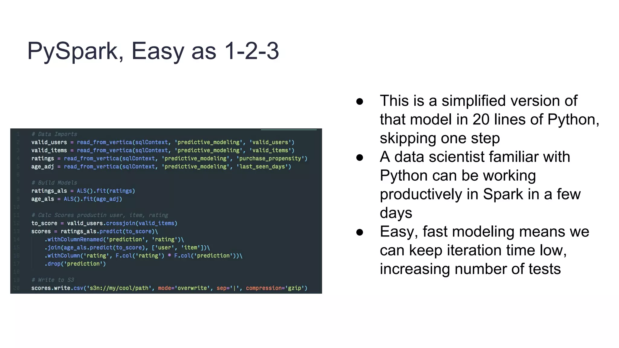 PySpark, Easy as 1-2-3
● This is a simplified version of
that model in 20 lines of Python,
skipping one step
● A data scientist familiar with
Python can be working
productively in Spark in a few
days
● Easy, fast modeling means we
can keep iteration time low,
increasing number of tests
 