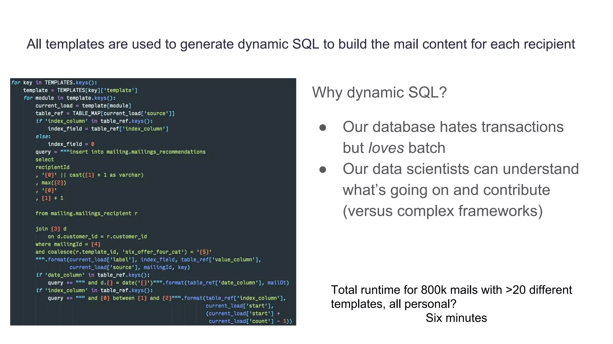 All templates are used to generate dynamic SQL to build the mail content for each recipient
Why dynamic SQL?
● Our database hates transactions
but loves batch
● Our data scientists can understand
what’s going on and contribute
(versus complex frameworks)
Total runtime for 800k mails with >20 different
templates, all personal?
Six minutes
 