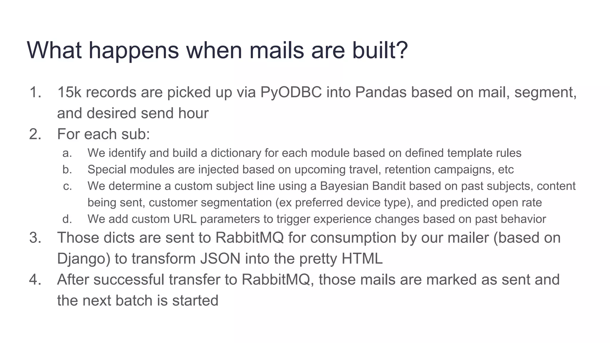What happens when mails are built?
1. 15k records are picked up via PyODBC into Pandas based on mail, segment,
and desired send hour
2. For each sub:
a. We identify and build a dictionary for each module based on defined template rules
b. Special modules are injected based on upcoming travel, retention campaigns, etc
c. We determine a custom subject line using a Bayesian Bandit based on past subjects, content
being sent, customer segmentation (ex preferred device type), and predicted open rate
d. We add custom URL parameters to trigger experience changes based on past behavior
3. Those dicts are sent to RabbitMQ for consumption by our mailer (based on
Django) to transform JSON into the pretty HTML
4. After successful transfer to RabbitMQ, those mails are marked as sent and
the next batch is started
 