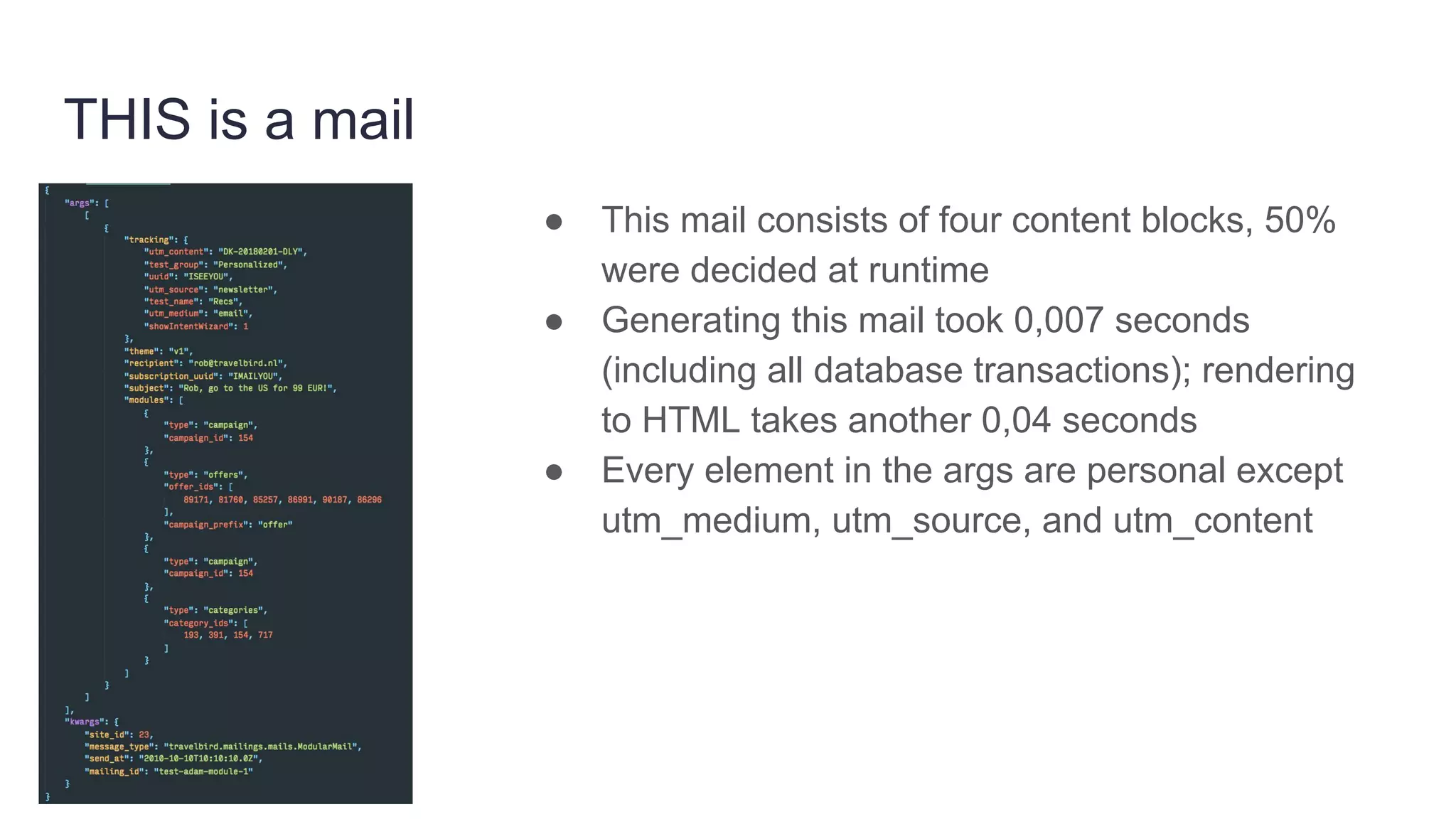 THIS is a mail
● This mail consists of four content blocks, 50%
were decided at runtime
● Generating this mail took 0,007 seconds
(including all database transactions); rendering
to HTML takes another 0,04 seconds
● Every element in the args are personal except
utm_medium, utm_source, and utm_content
 