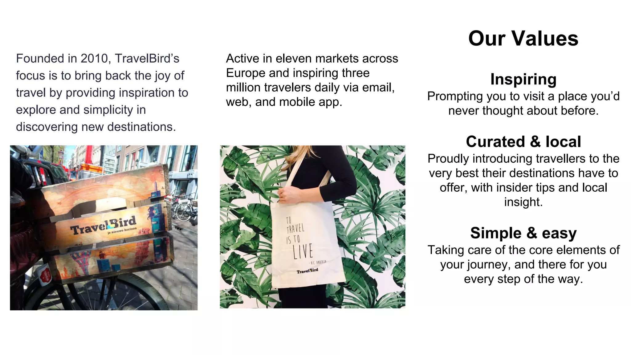 Founded in 2010, TravelBird’s
focus is to bring back the joy of
travel by providing inspiration to
explore and simplicity in
discovering new destinations.
Active in eleven markets across
Europe and inspiring three
million travelers daily via email,
web, and mobile app.
Our Values
Inspiring
Prompting you to visit a place you’d
never thought about before.
Curated & local
Proudly introducing travellers to the
very best their destinations have to
offer, with insider tips and local
insight.
Simple & easy
Taking care of the core elements of
your journey, and there for you
every step of the way.
 
