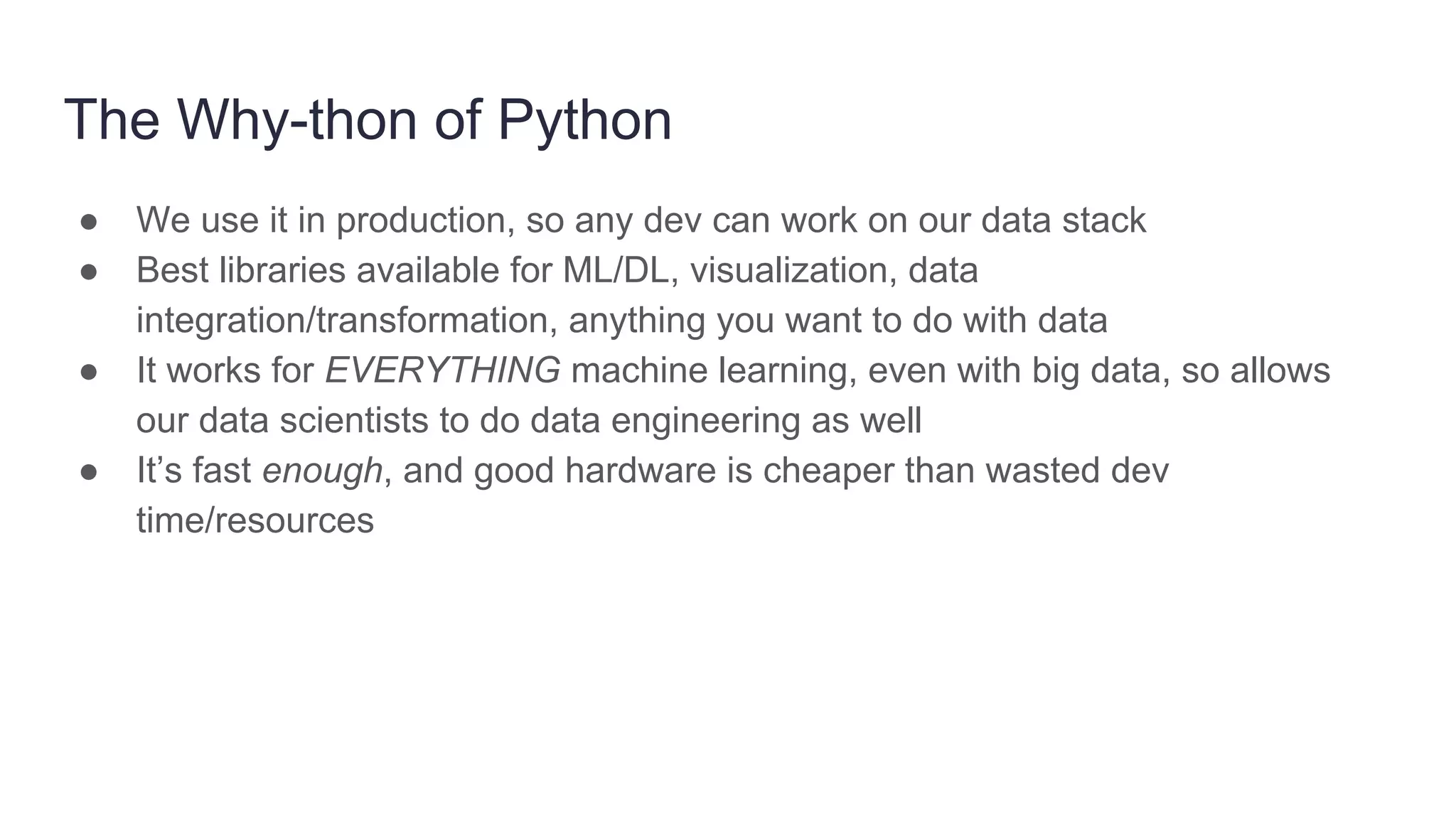 The Why-thon of Python
● We use it in production, so any dev can work on our data stack
● Best libraries available for ML/DL, visualization, data
integration/transformation, anything you want to do with data
● It works for EVERYTHING machine learning, even with big data, so allows
our data scientists to do data engineering as well
● It’s fast enough, and good hardware is cheaper than wasted dev
time/resources
 