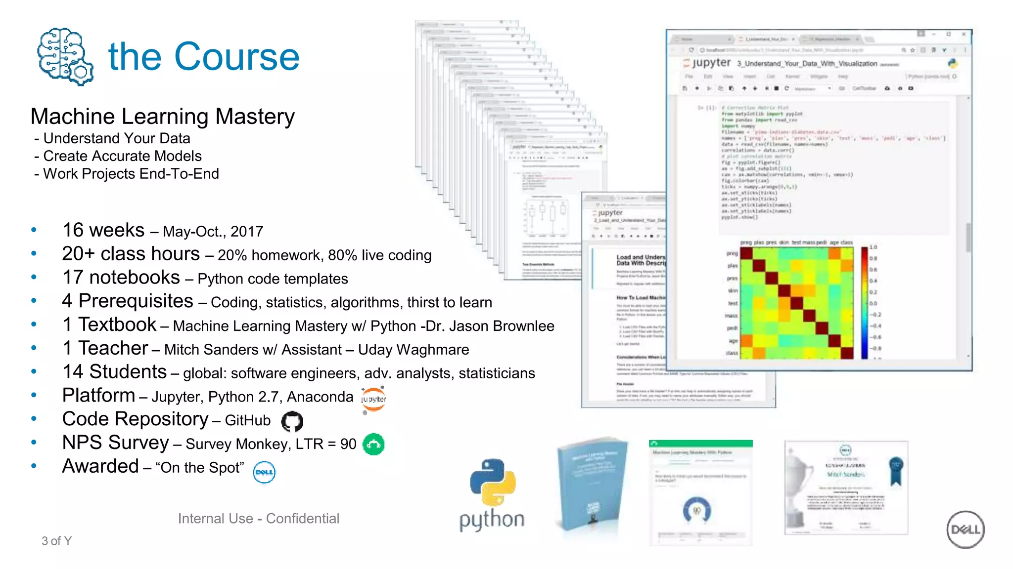3 of Y
Internal Use - Confidential
the Course
Machine Learning Mastery
- Understand Your Data
- Create Accurate Models
- Work Projects End-To-End
• 16 weeks – May-Oct., 2017
• 20+ class hours – 20% homework, 80% live coding
• 17 notebooks – Python code templates
• 4 Prerequisites – Coding, statistics, algorithms, thirst to learn
• 1 Textbook – Machine Learning Mastery w/ Python -Dr. Jason Brownlee
• 1 Teacher – Mitch Sanders w/ Assistant – Uday Waghmare
• 14 Students – global: software engineers, adv. analysts, statisticians
• Platform – Jupyter, Python 2.7, Anaconda
• Code Repository – GitHub
• NPS Survey – Survey Monkey, LTR = 90
• Awarded – “On the Spot”
 