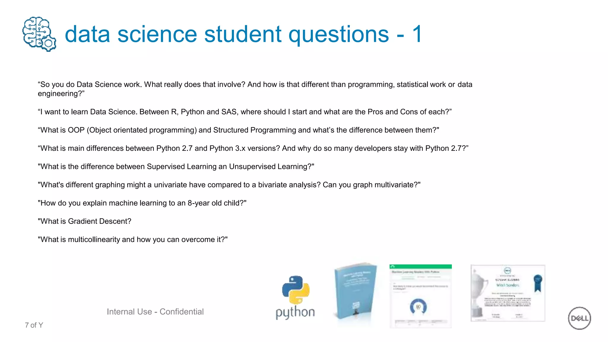 7 of Y
Internal Use - Confidential
data science student questions - 1
“So you do Data Science work. What really does that involve? And how is that different than programming, statistical work or data
engineering?”
“I want to learn Data Science. Between R, Python and SAS, where should I start and what are the Pros and Cons of each?”
“What is OOP (Object orientated programming) and Structured Programming and what’s the difference between them?"
“What is main differences between Python 2.7 and Python 3.x versions? And why do so many developers stay with Python 2.7?”
"What is the difference between Supervised Learning an Unsupervised Learning?"
"What's different graphing might a univariate have compared to a bivariate analysis? Can you graph multivariate?"
"How do you explain machine learning to an 8-year old child?"
"What is Gradient Descent?
"What is multicollinearity and how you can overcome it?"
 