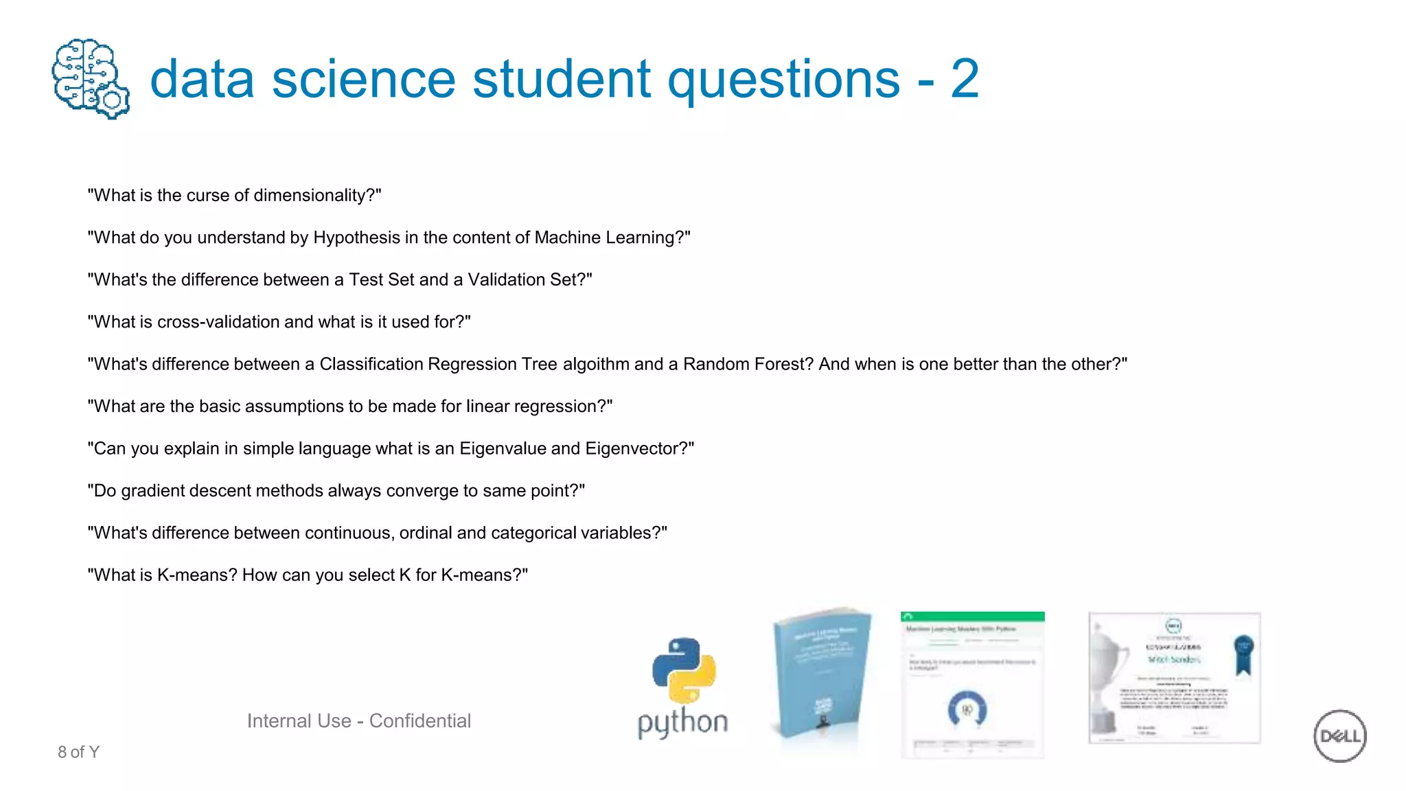 8 of Y
Internal Use - Confidential
data science student questions - 2
"What is the curse of dimensionality?"
"What do you understand by Hypothesis in the content of Machine Learning?"
"What's the difference between a Test Set and a Validation Set?"
"What is cross-validation and what is it used for?"
"What's difference between a Classification Regression Tree algoithm and a Random Forest? And when is one better than the other?"
"What are the basic assumptions to be made for linear regression?"
"Can you explain in simple language what is an Eigenvalue and Eigenvector?"
"Do gradient descent methods always converge to same point?"
"What's difference between continuous, ordinal and categorical variables?"
"What is K-means? How can you select K for K-means?"
 
