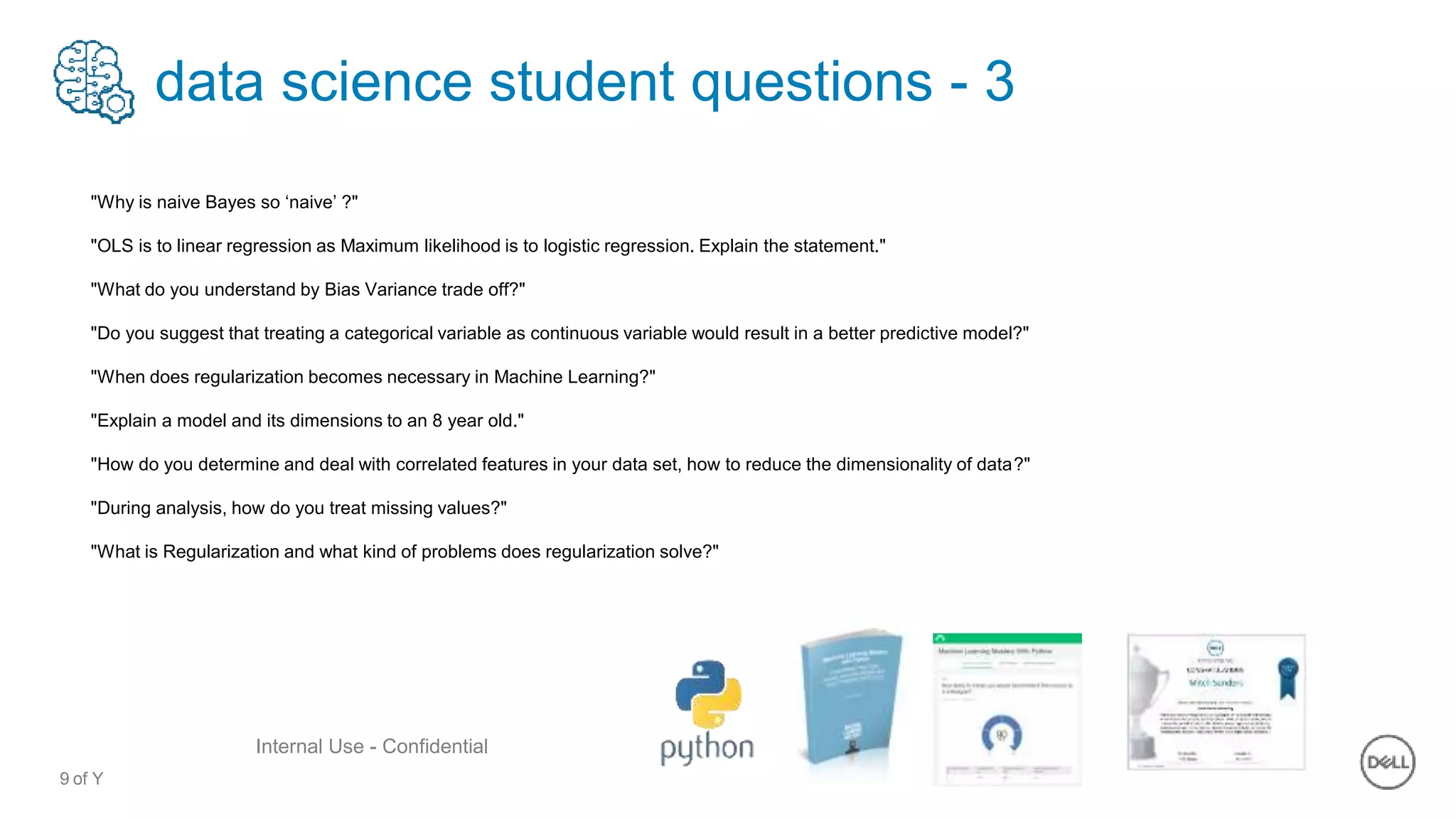9 of Y
Internal Use - Confidential
data science student questions - 3
"Why is naive Bayes so ‘naive’ ?"
"OLS is to linear regression as Maximum likelihood is to logistic regression. Explain the statement."
"What do you understand by Bias Variance trade off?"
"Do you suggest that treating a categorical variable as continuous variable would result in a better predictive model?"
"When does regularization becomes necessary in Machine Learning?"
"Explain a model and its dimensions to an 8 year old."
"How do you determine and deal with correlated features in your data set, how to reduce the dimensionality of data?"
"During analysis, how do you treat missing values?"
"What is Regularization and what kind of problems does regularization solve?"
 
