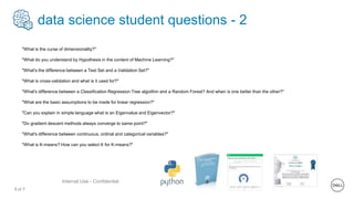 8 of Y
Internal Use - Confidential
data science student questions - 2
"What is the curse of dimensionality?"
"What do you understand by Hypothesis in the content of Machine Learning?"
"What's the difference between a Test Set and a Validation Set?"
"What is cross-validation and what is it used for?"
"What's difference between a Classification Regression Tree algoithm and a Random Forest? And when is one better than the other?"
"What are the basic assumptions to be made for linear regression?"
"Can you explain in simple language what is an Eigenvalue and Eigenvector?"
"Do gradient descent methods always converge to same point?"
"What's difference between continuous, ordinal and categorical variables?"
"What is K-means? How can you select K for K-means?"
 