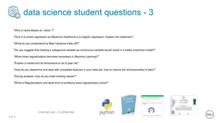 9 of Y
Internal Use - Confidential
data science student questions - 3
"Why is naive Bayes so ‘naive’ ?"
"OLS is to linear regression as Maximum likelihood is to logistic regression. Explain the statement."
"What do you understand by Bias Variance trade off?"
"Do you suggest that treating a categorical variable as continuous variable would result in a better predictive model?"
"When does regularization becomes necessary in Machine Learning?"
"Explain a model and its dimensions to an 8 year old."
"How do you determine and deal with correlated features in your data set, how to reduce the dimensionality of data?"
"During analysis, how do you treat missing values?"
"What is Regularization and what kind of problems does regularization solve?"
 