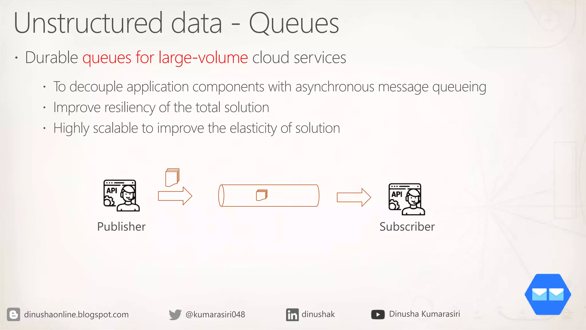 Unstructured data - Queues
 Durable queues for large-volume cloud services
 To decouple application components with asynchronous message queueing
 Improve resiliency of the total solution
 Highly scalable to improve the elasticity of solution
 