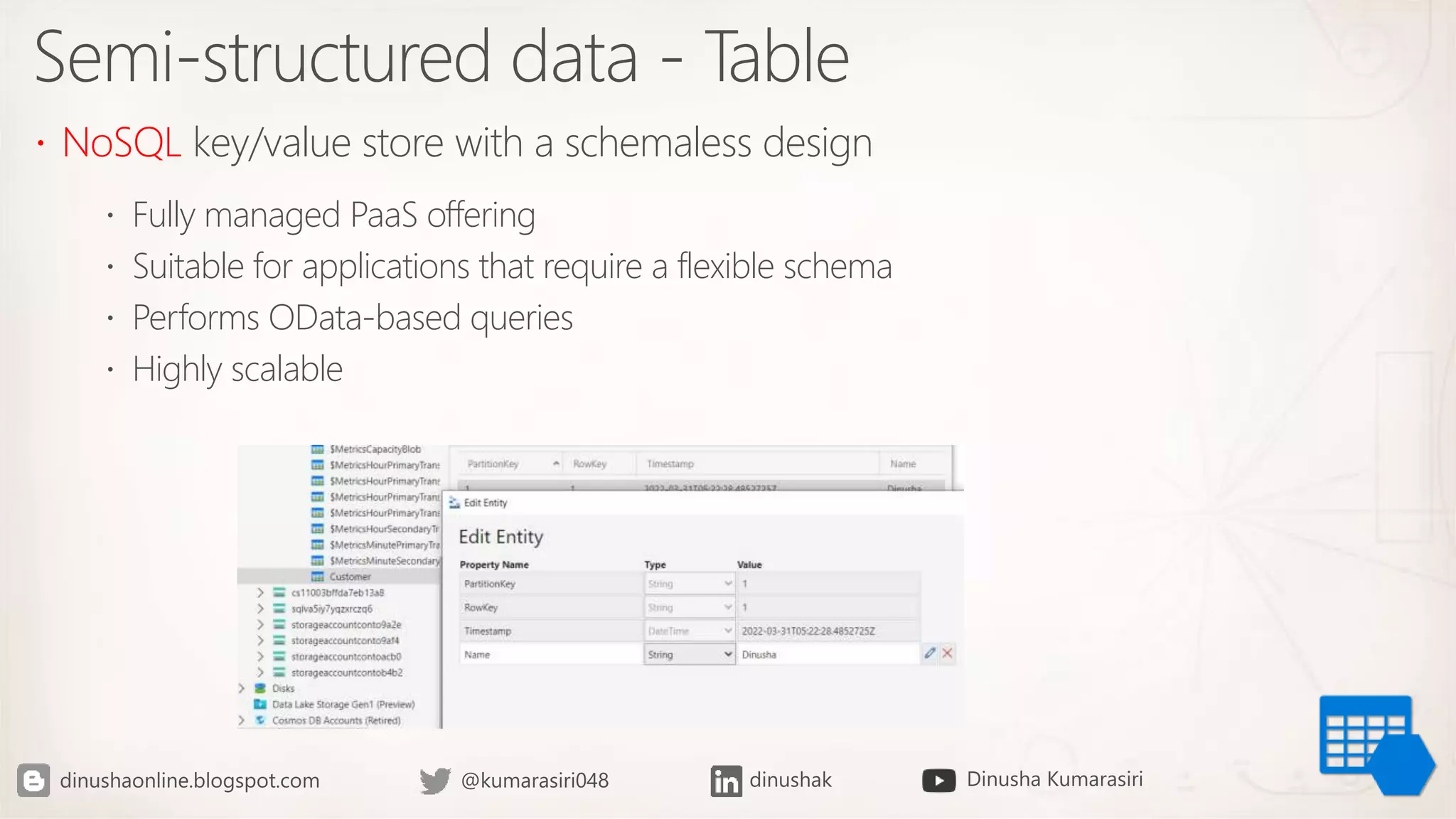 Semi-structured data - Table
 NoSQL key/value store with a schemaless design
 Fully managed PaaS offering
 Suitable for applications that require a flexible schema
 Performs OData-based queries
 Highly scalable
 