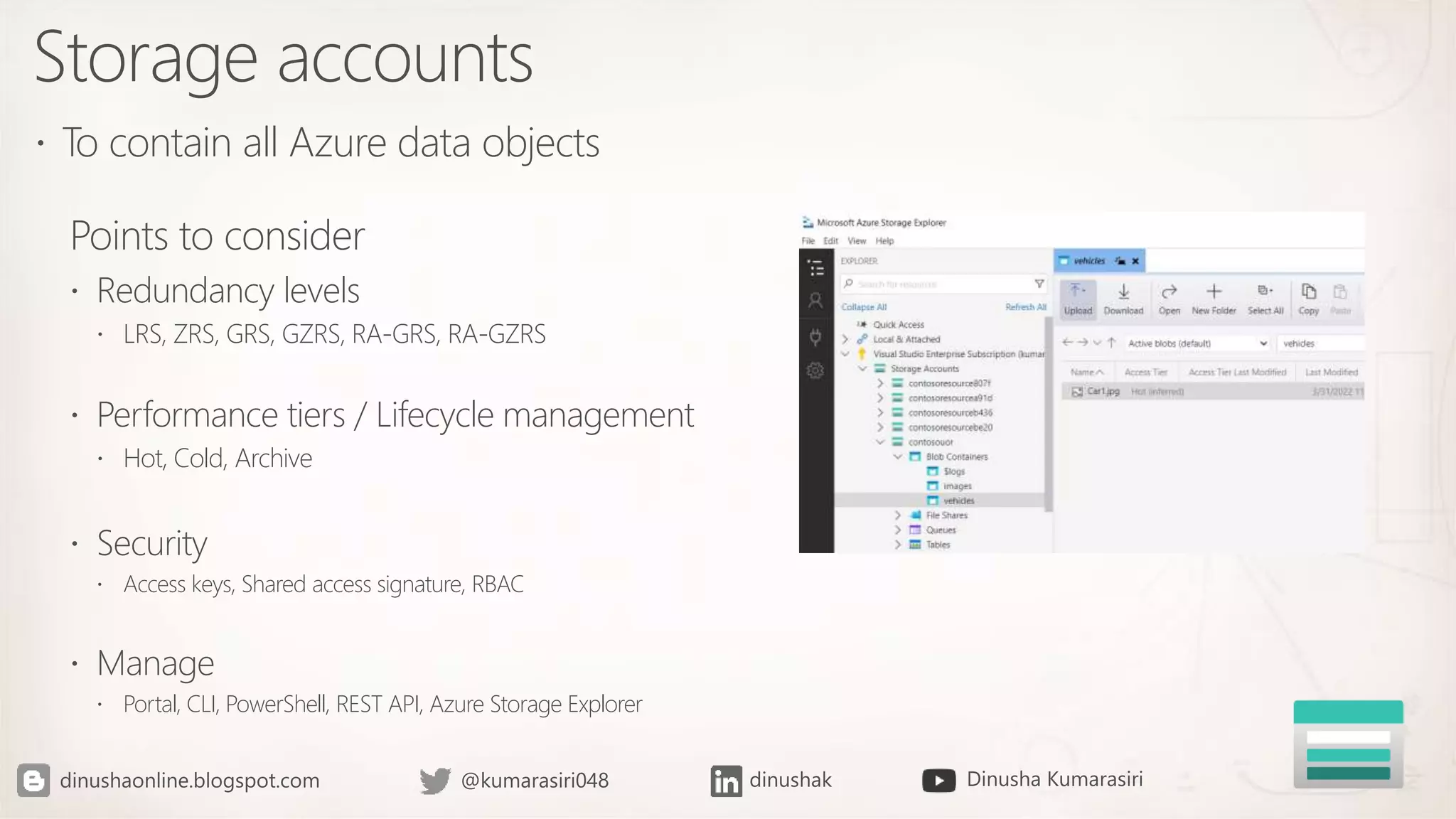 Storage accounts
 To contain all Azure data objects
Points to consider
 Redundancy levels
 LRS, ZRS, GRS, GZRS, RA-GRS, RA-GZRS
 Performance tiers / Lifecycle management
 Hot, Cold, Archive
 Security
 Access keys, Shared access signature, RBAC
 Manage
 Portal, CLI, PowerShell, REST API, Azure Storage Explorer
 