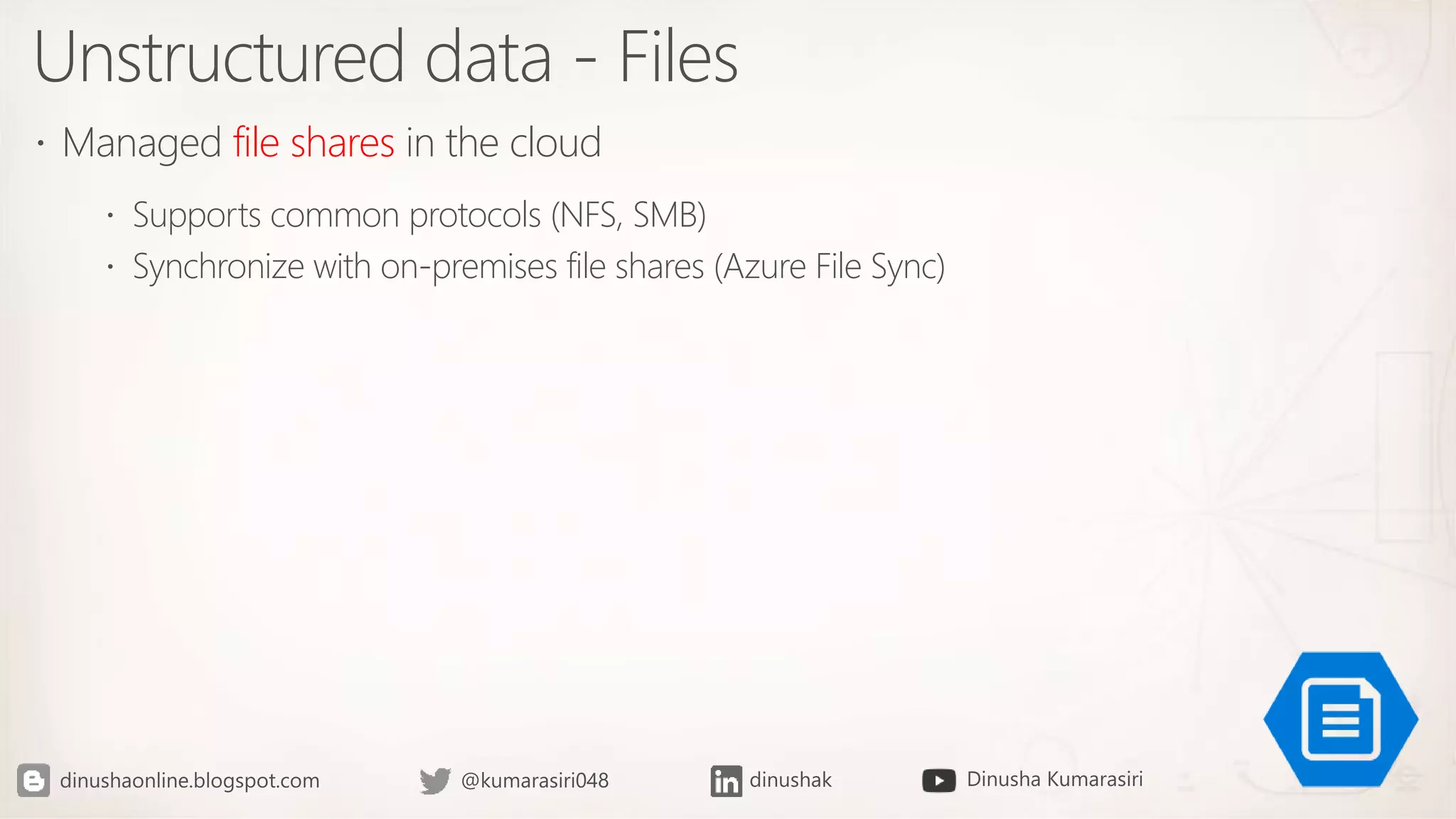 Unstructured data - Files
 Managed file shares in the cloud
 Supports common protocols (NFS, SMB)
 Synchronize with on-premises file shares (Azure File Sync)
 