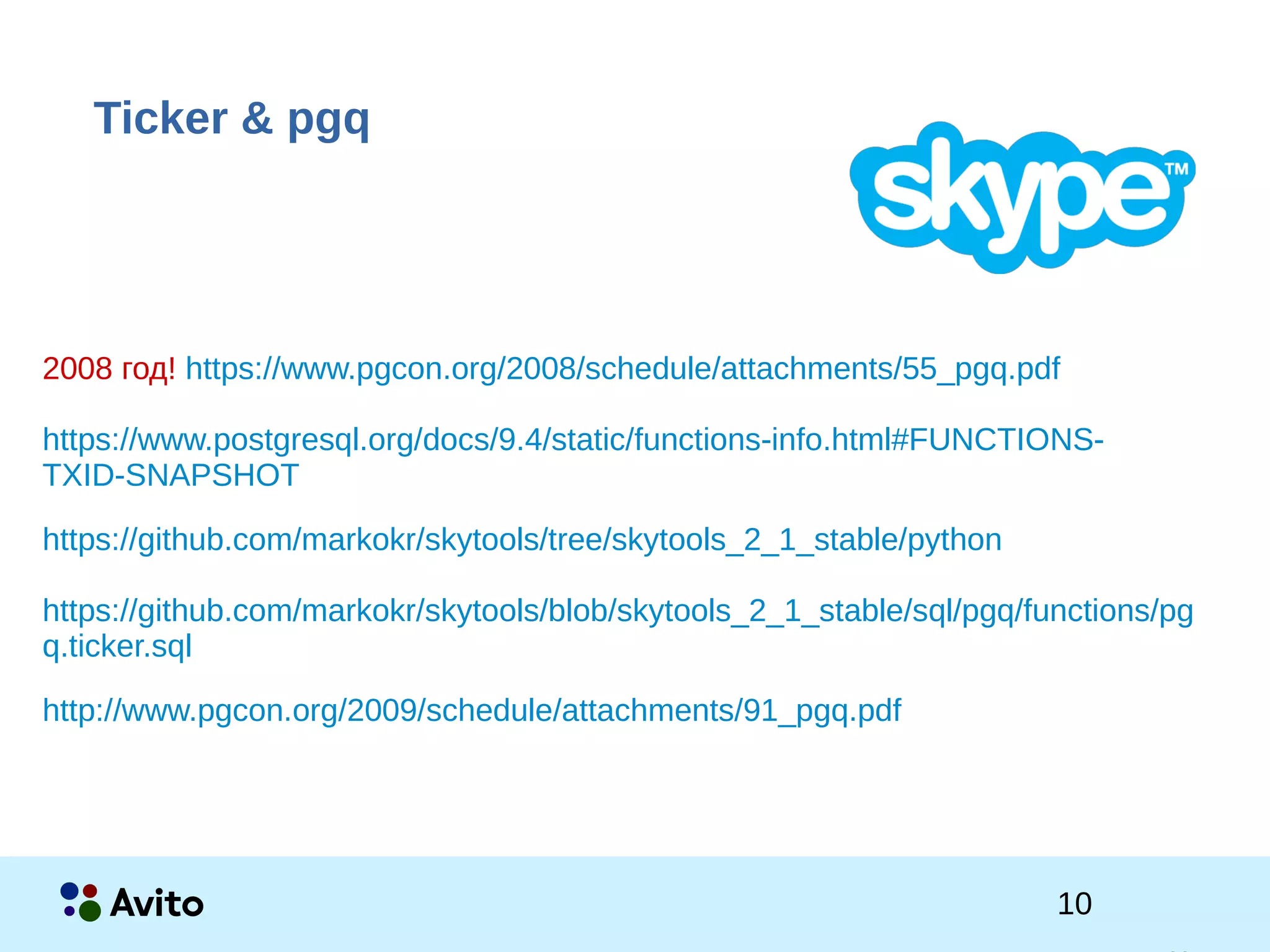 1Strictly Confidential 1Strictly Confidential 10
Ticker & pgq
2008 год! https://www.pgcon.org/2008/schedule/attachments/55_pgq.pdf
https://www.postgresql.org/docs/9.4/static/functions-info.html#FUNCTIONS-
TXID-SNAPSHOT
https://github.com/markokr/skytools/tree/skytools_2_1_stable/python
https://github.com/markokr/skytools/blob/skytools_2_1_stable/sql/pgq/functions/pg
q.ticker.sql
http://www.pgcon.org/2009/schedule/attachments/91_pgq.pdf
 