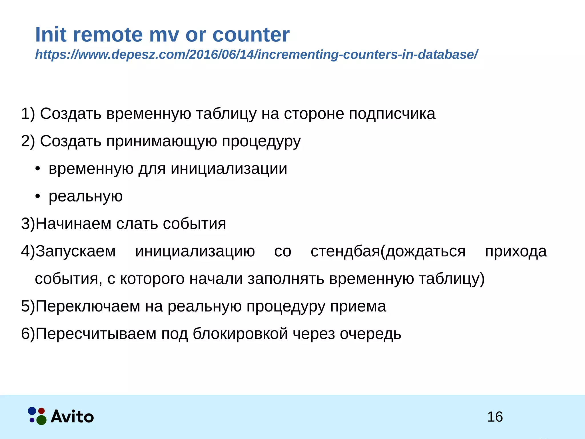 1Strictly Confidential 1Strictly Confidential 16
Init remote mv or counter
https://www.depesz.com/2016/06/14/incrementing-counters-in-database/
1) Cоздать временную таблицу на стороне подписчика
2) Создать принимающую процедуру
● временную для инициализации
● реальную
3)Начинаем слать события
4)Запускаем инициализацию со стендбая(дождаться прихода
события, с которого начали заполнять временную таблицу)
5)Переключаем на реальную процедуру приема
6)Пересчитываем под блокировкой через очередь
 