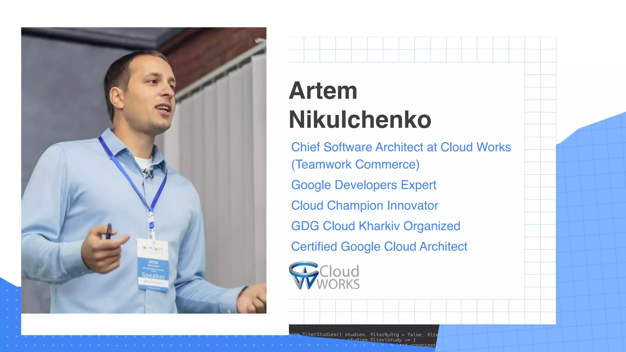 Chief Software Architect at Cloud Works
(Teamwork Commerce)
Google Developers Expert
Cloud Champion Innovator
GDG Cloud Kharkiv Organized
Certified Google Cloud Architect
Artem
Nikulchenko
 