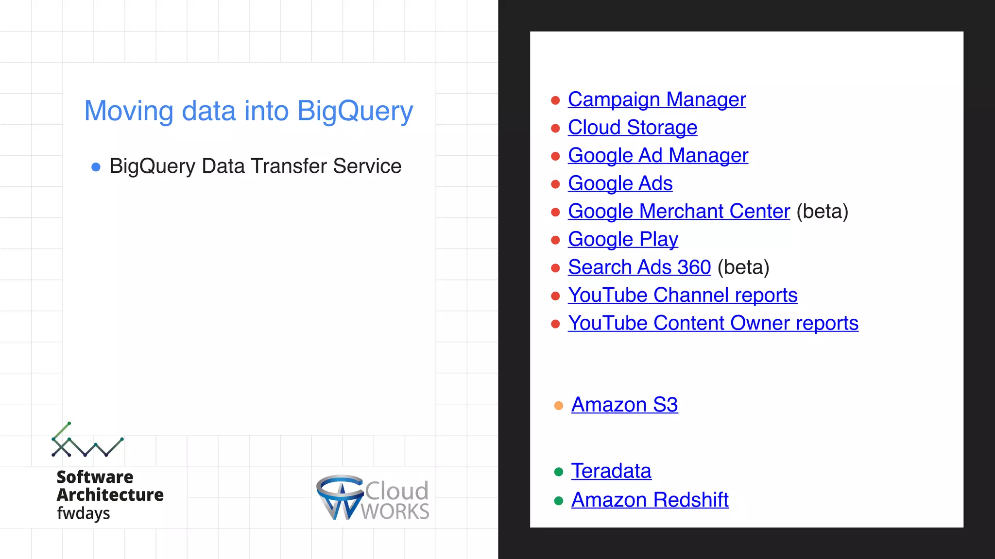! BigQuery Data Transfer Service
Moving data into BigQuery
Google Software as a Service (SaaS) apps:
! Campaign Manager
! Cloud Storage
! Google Ad Manager
! Google Ads
! Google Merchant Center (beta)
! Google Play
! Search Ads 360 (beta)
! YouTube Channel reports
! YouTube Content Owner reports
External cloud storage providers:
! Amazon S3
Data warehouses:
! Teradata
! Amazon Redshift
 