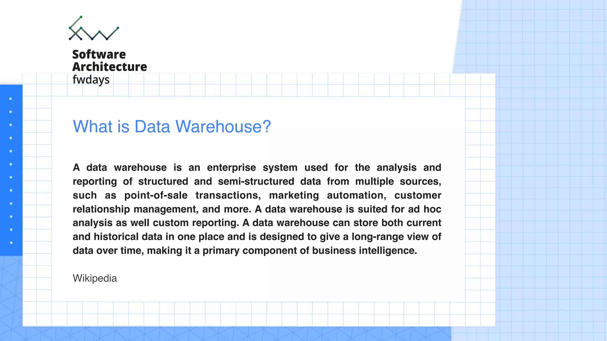 A data warehouse is an enterprise system used for the analysis and
reporting of structured and semi-structured data from multiple sources,
such as point-of-sale transactions, marketing automation, customer
relationship management, and more. A data warehouse is suited for ad hoc
analysis as well custom reporting. A data warehouse can store both current
and historical data in one place and is designed to give a long-range view of
data over time, making it a primary component of business intelligence.
Wikipedia
What is Data Warehouse?
 