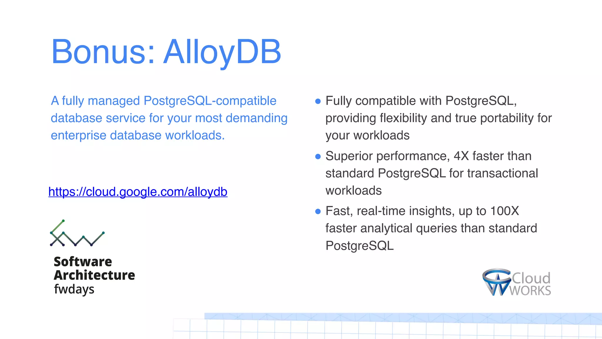 Bonus: AlloyDB
! Fully compatible with PostgreSQL,
providing flexibility and true portability for
your workloads
! Superior performance, 4X faster than
standard PostgreSQL for transactional
workloads
! Fast, real-time insights, up to 100X
faster analytical queries than standard
PostgreSQL
A fully managed PostgreSQL-compatible
database service for your most demanding
enterprise database workloads.
https://cloud.google.com/alloydb
 