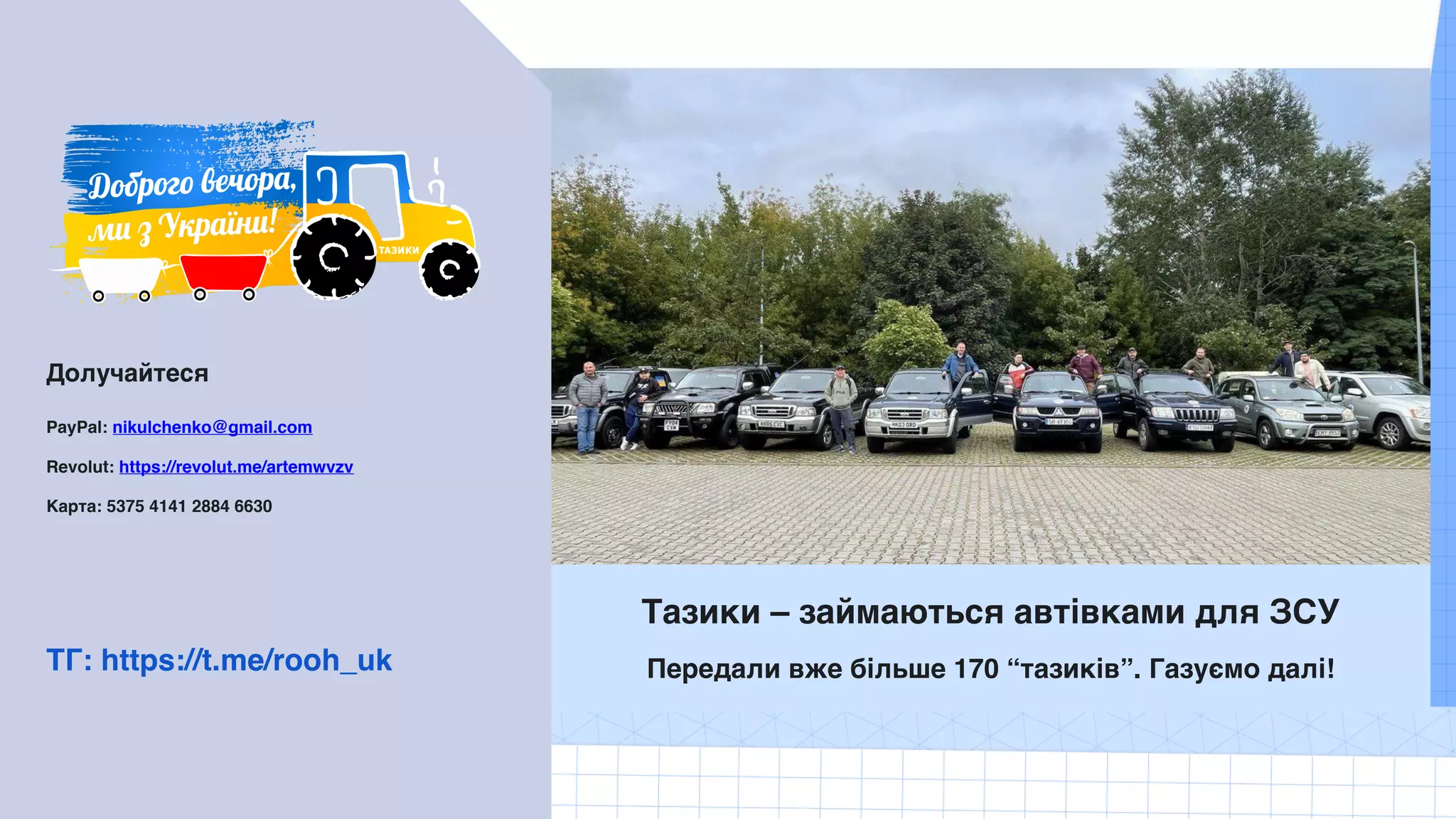 Долучайтеся
PayPal: nikulchenko@gmail.com
Revolut: https://revolut.me/artemwvzv
Карта: 5375 4141 2884 6630
Тазики – займаються автівками для ЗСУ
Передали вже більше 170 “тазиків”. Газуємо далі!
ТГ: https://t.me/rooh_uk
 