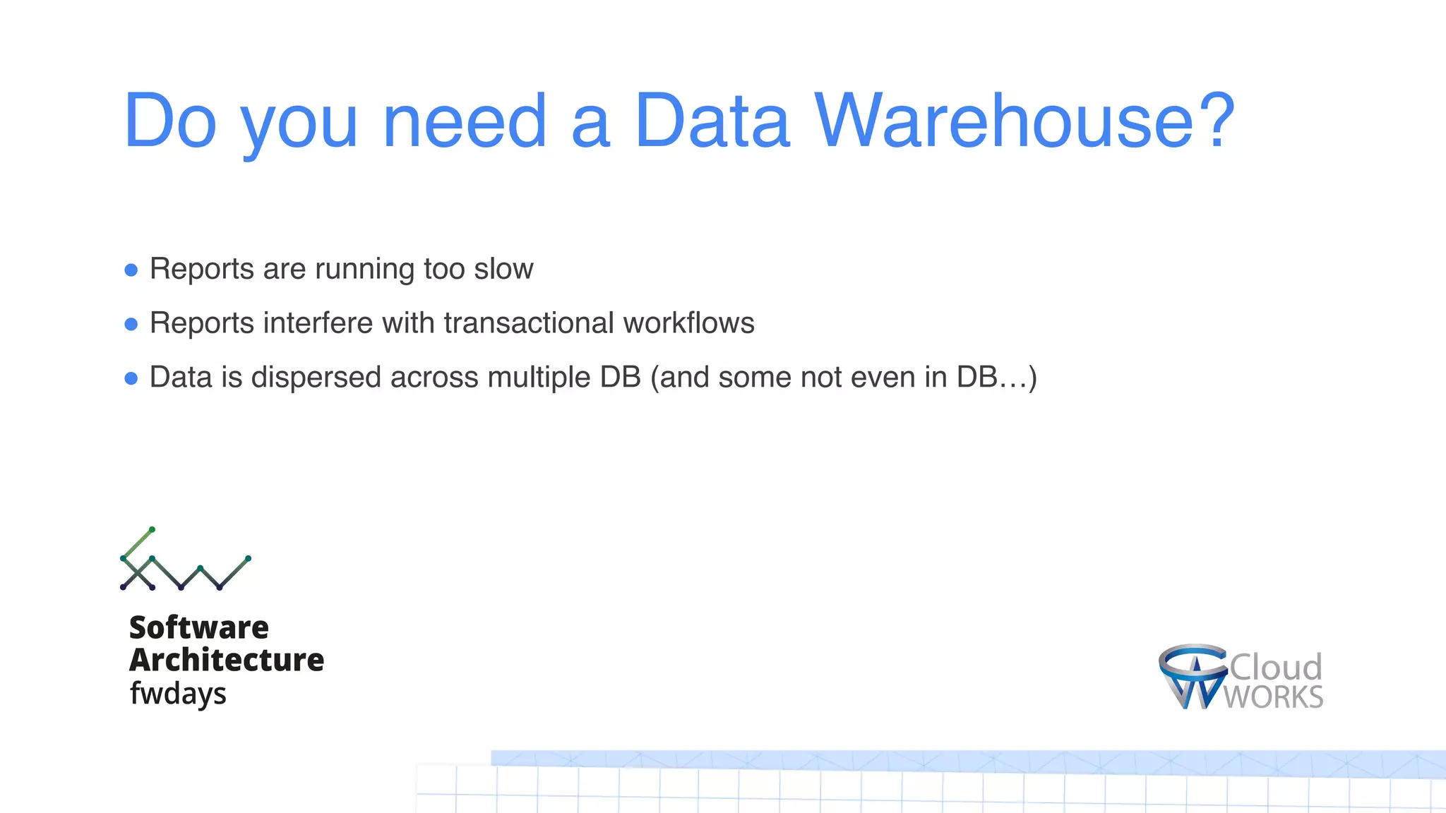 Do you need a Data Warehouse?
! Reports are running too slow
! Reports interfere with transactional workflows
! Data is dispersed across multiple DB (and some not even in DB…)
 