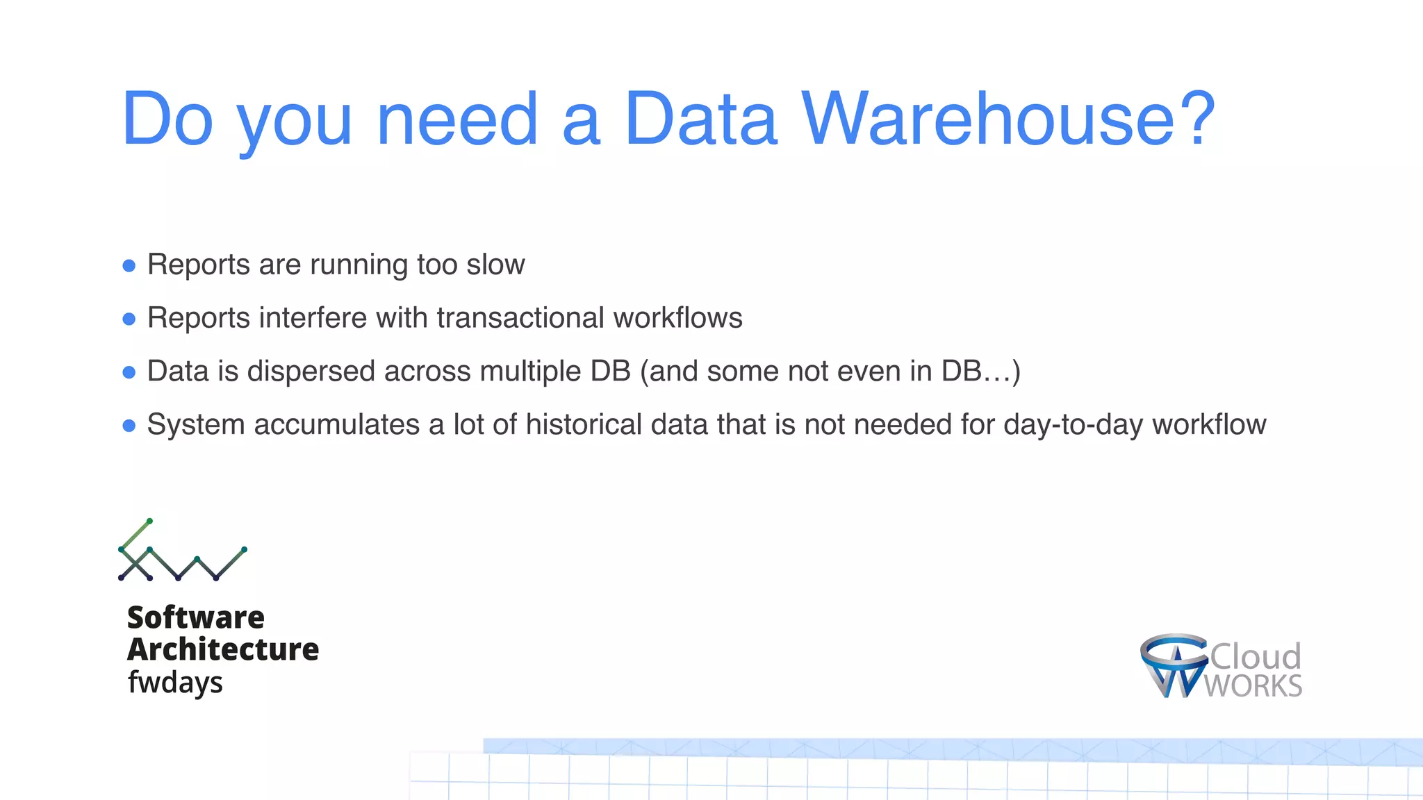 Do you need a Data Warehouse?
! Reports are running too slow
! Reports interfere with transactional workflows
! Data is dispersed across multiple DB (and some not even in DB…)
! System accumulates a lot of historical data that is not needed for day-to-day workflow
 