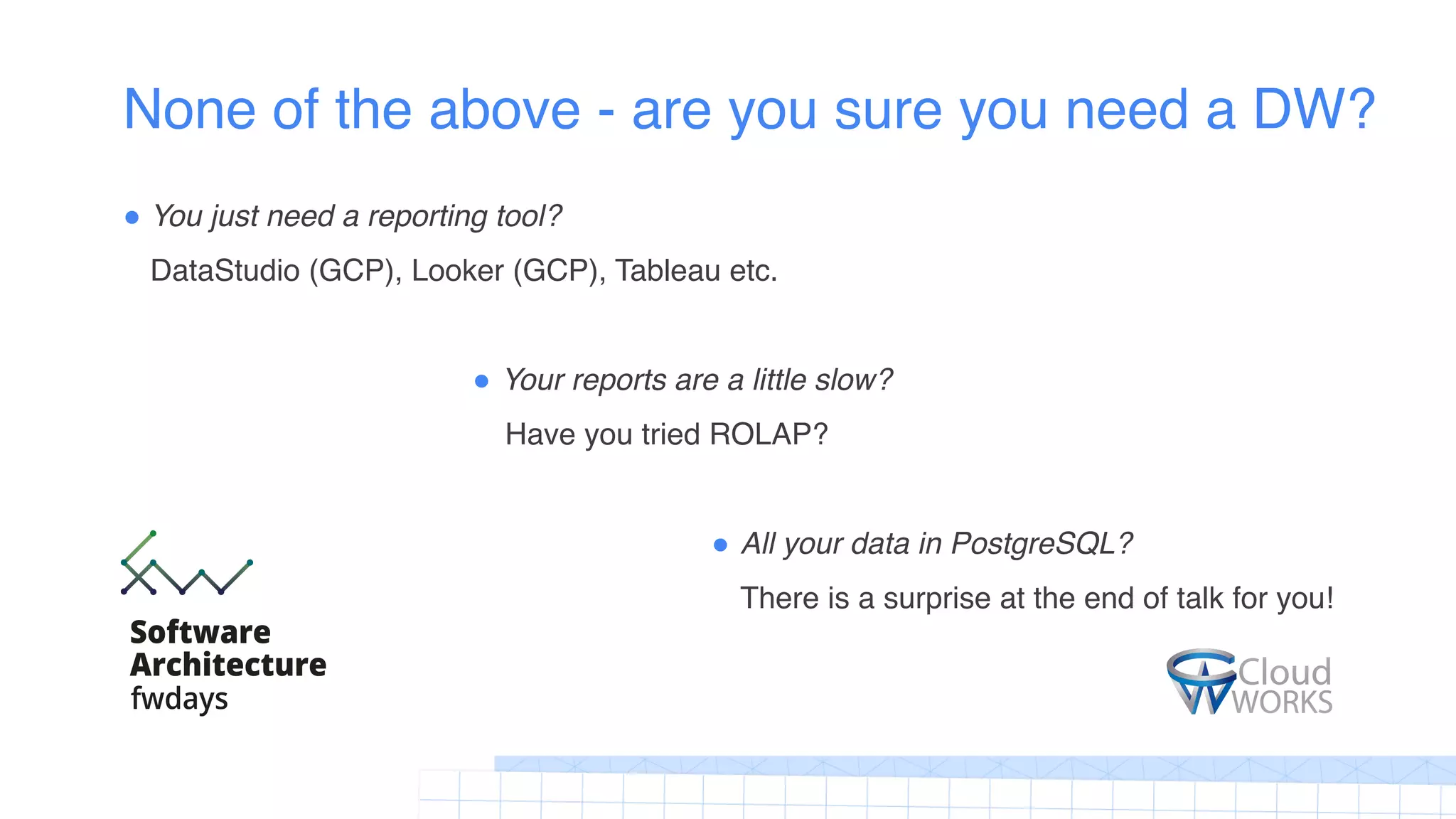None of the above - are you sure you need a DW?
! You just need a reporting tool?
DataStudio (GCP), Looker (GCP), Tableau etc.
! Your reports are a little slow?
Have you tried ROLAP?
! All your data in PostgreSQL?
There is a surprise at the end of talk for you!
 