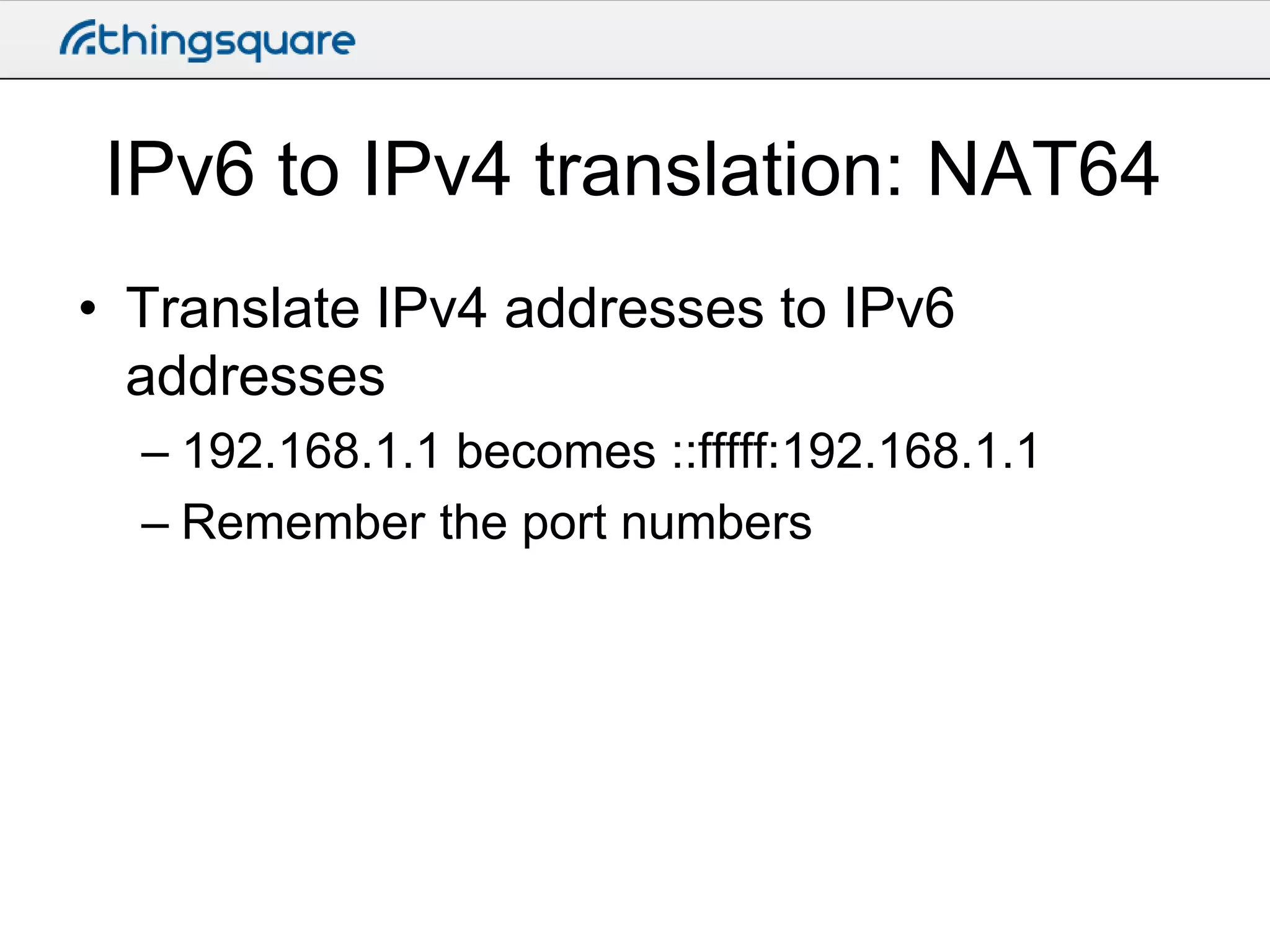 IPv6 to IPv4 translation: NAT64
• Translate IPv4 addresses to IPv6
addresses
– 192.168.1.1 becomes ::fffff:192.168.1.1
– Remember the port numbers

 