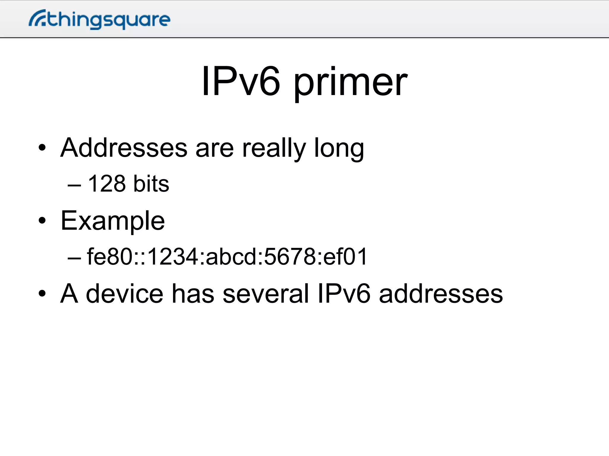 IPv6 primer
• Addresses are really long
– 128 bits

• Example
– fe80::1234:abcd:5678:ef01

• A device has several IPv6 addresses

 