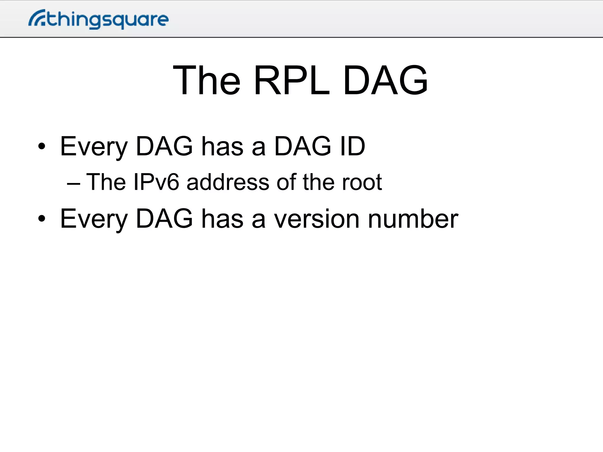 The RPL DAG
• Every DAG has a DAG ID
– The IPv6 address of the root

• Every DAG has a version number

 