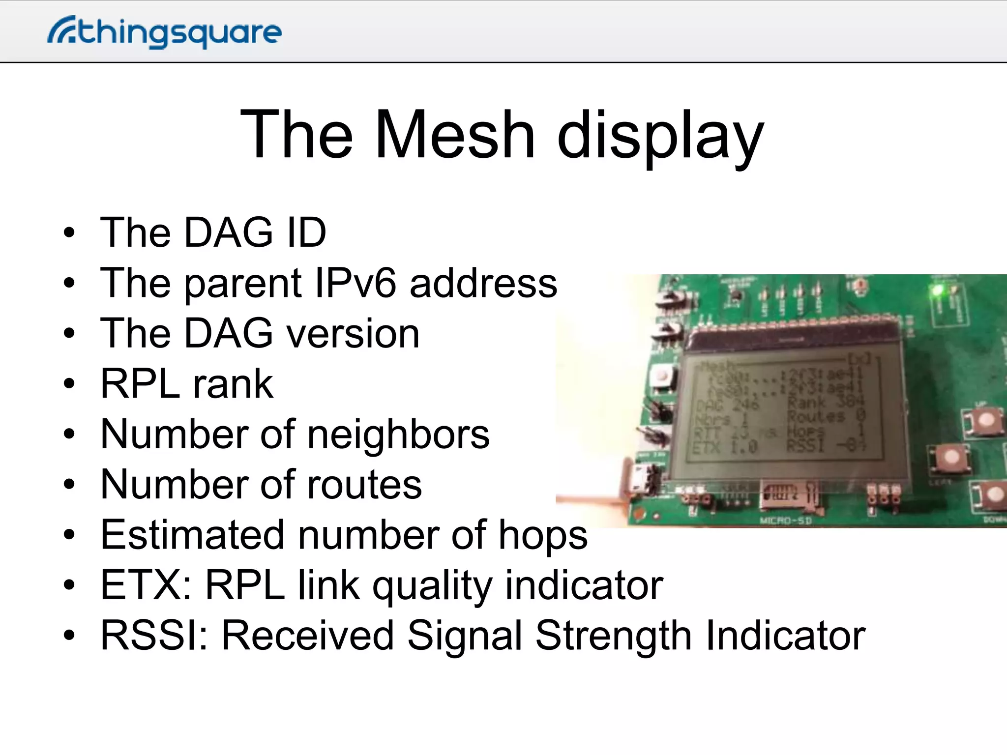 The Mesh display
•
•
•
•
•
•
•
•
•

The DAG ID
The parent IPv6 address
The DAG version
RPL rank
Number of neighbors
Number of routes
Estimated number of hops
ETX: RPL link quality indicator
RSSI: Received Signal Strength Indicator

 