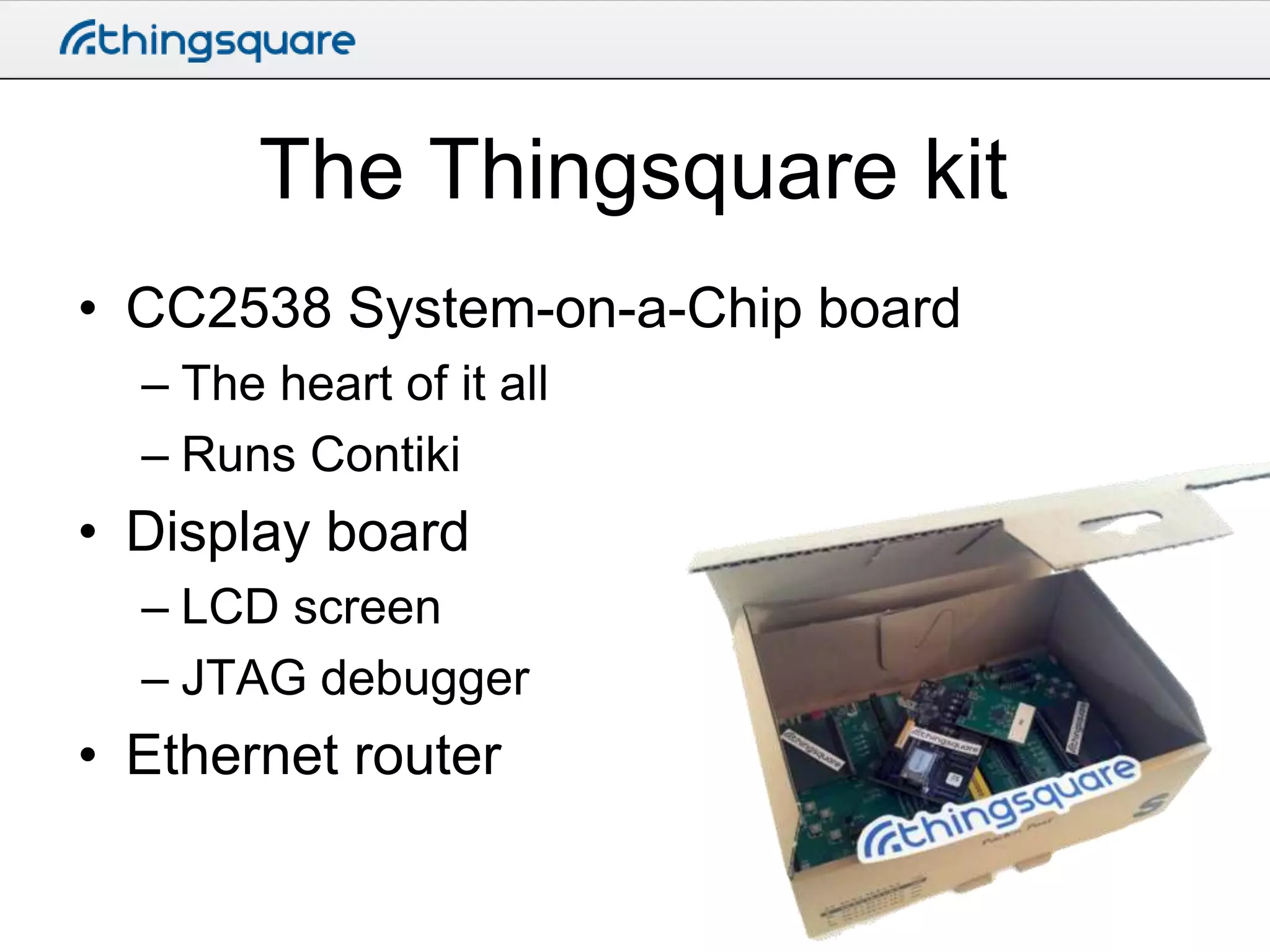 The Thingsquare kit
• CC2538 System-on-a-Chip board
– The heart of it all
– Runs Contiki

• Display board
– LCD screen
– JTAG debugger

• Ethernet router

 