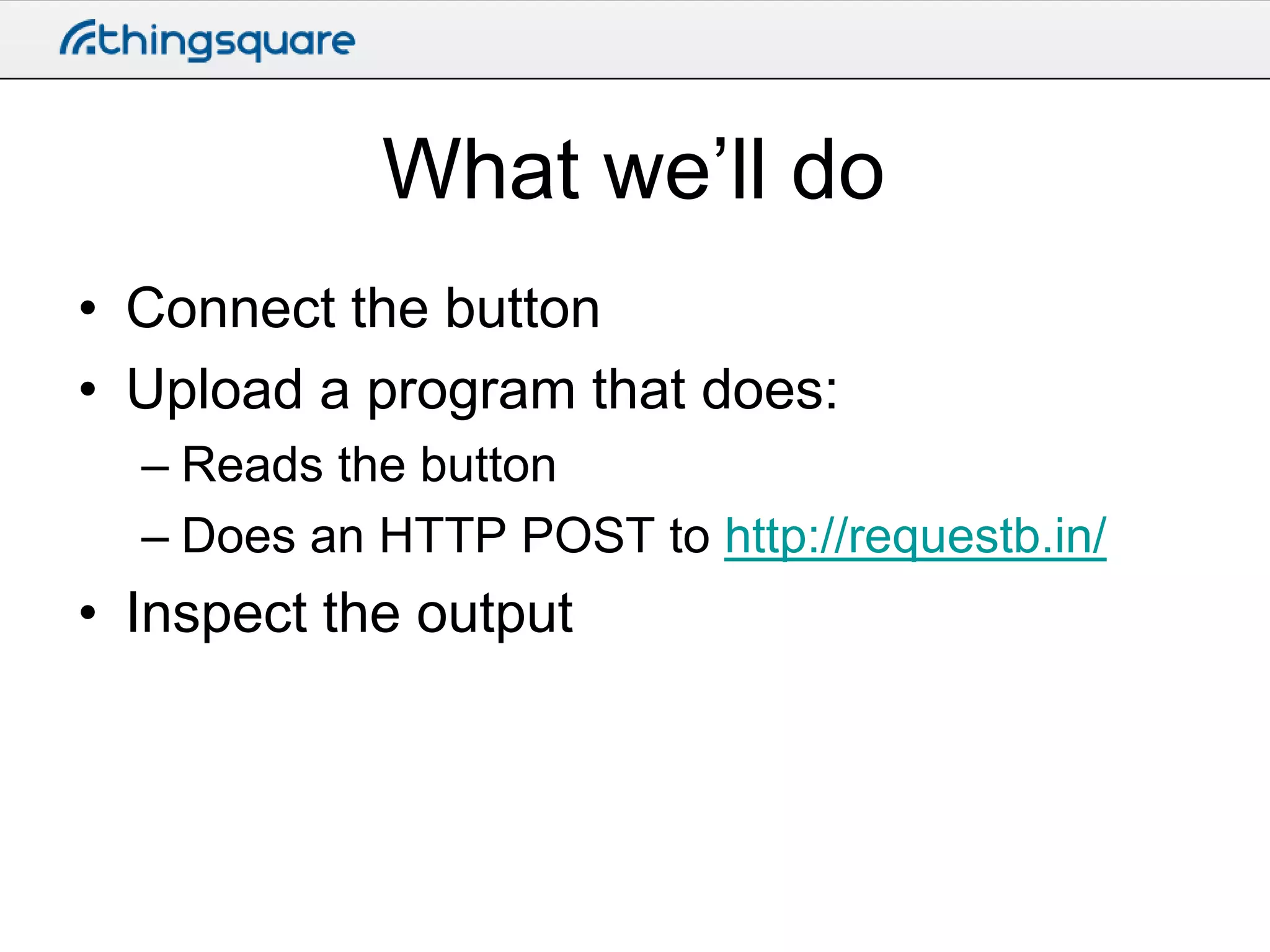 What we’ll do
• Connect the button
• Upload a program that does:
– Reads the button
– Does an HTTP POST to http://requestb.in/

• Inspect the output

 