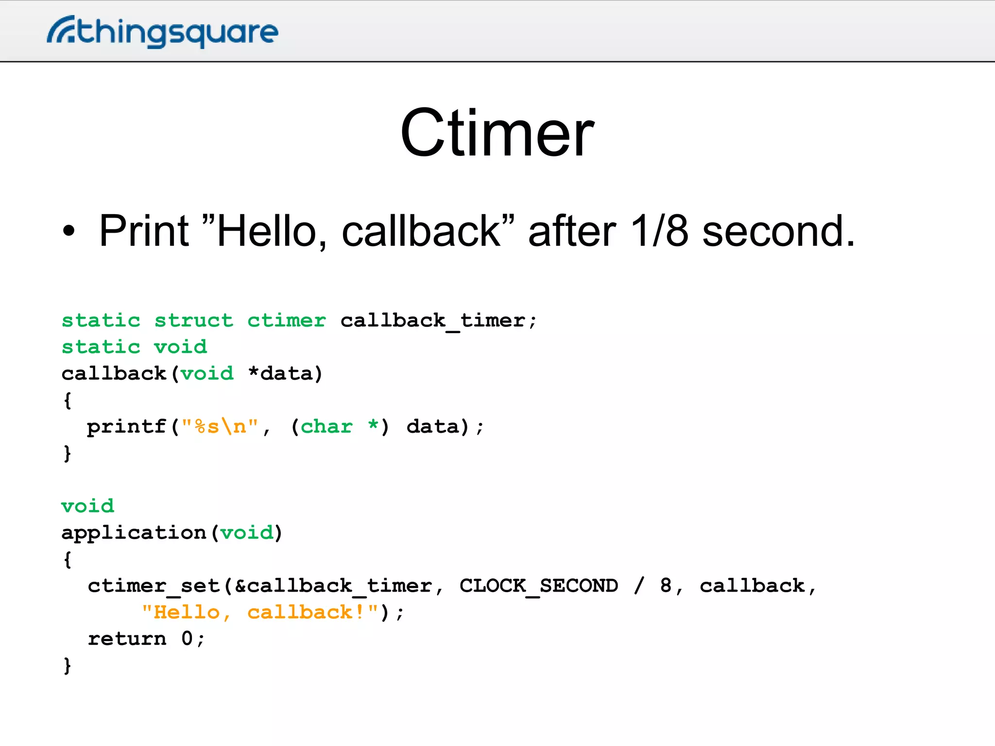 Ctimer
• Print ”Hello, callback” after 1/8 second.
static struct ctimer callback_timer;
static void
callback(void *data)
{
printf("%sn", (char *) data);
}
void
application(void)
{
ctimer_set(&callback_timer, CLOCK_SECOND / 8, callback,
"Hello, callback!");
return 0;
}

 