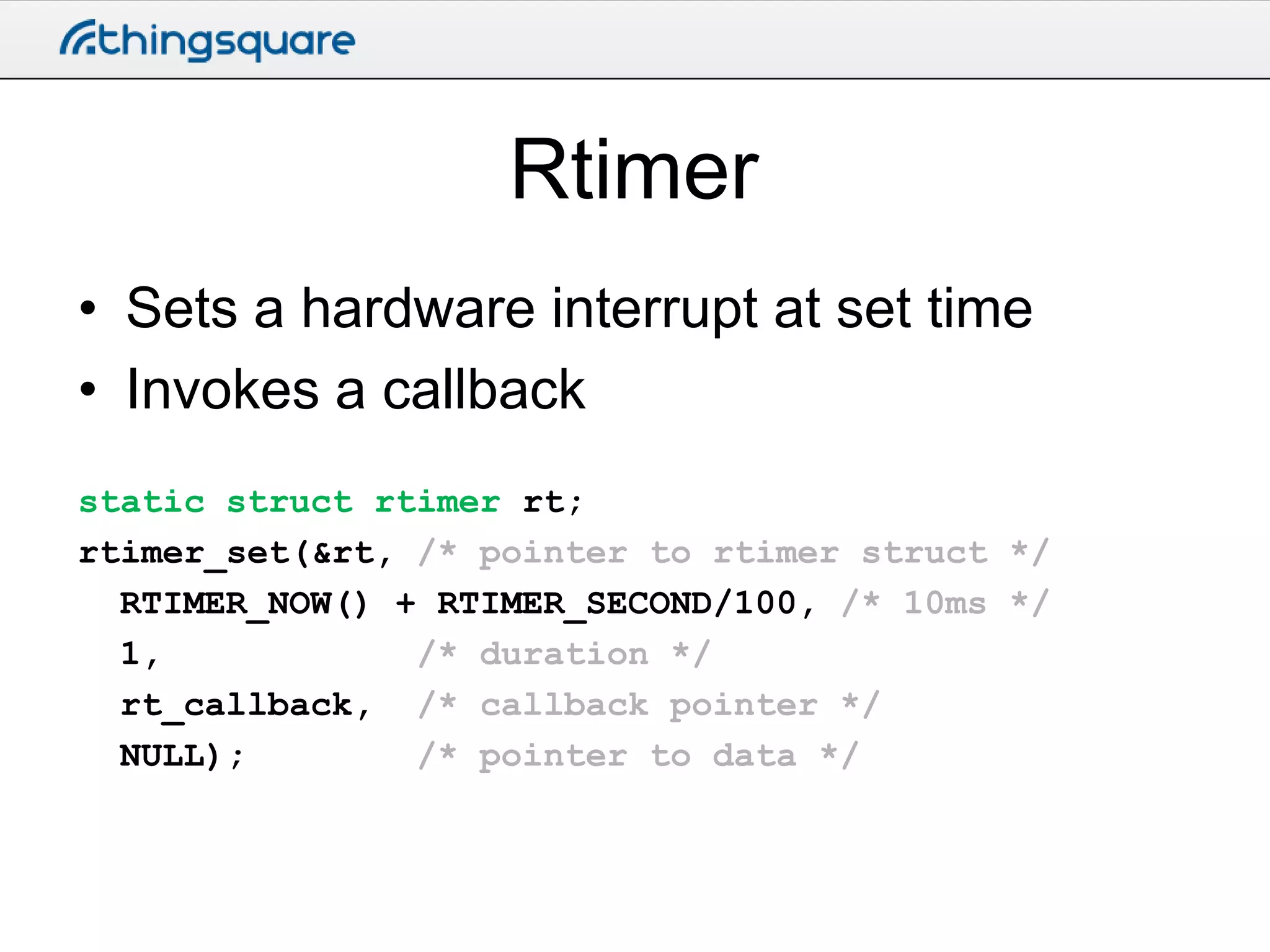 Rtimer
• Sets a hardware interrupt at set time
• Invokes a callback
static struct rtimer rt;
rtimer_set(&rt, /* pointer to rtimer struct */
RTIMER_NOW() + RTIMER_SECOND/100, /* 10ms */
1,
/* duration */
rt_callback, /* callback pointer */
NULL);
/* pointer to data */

 