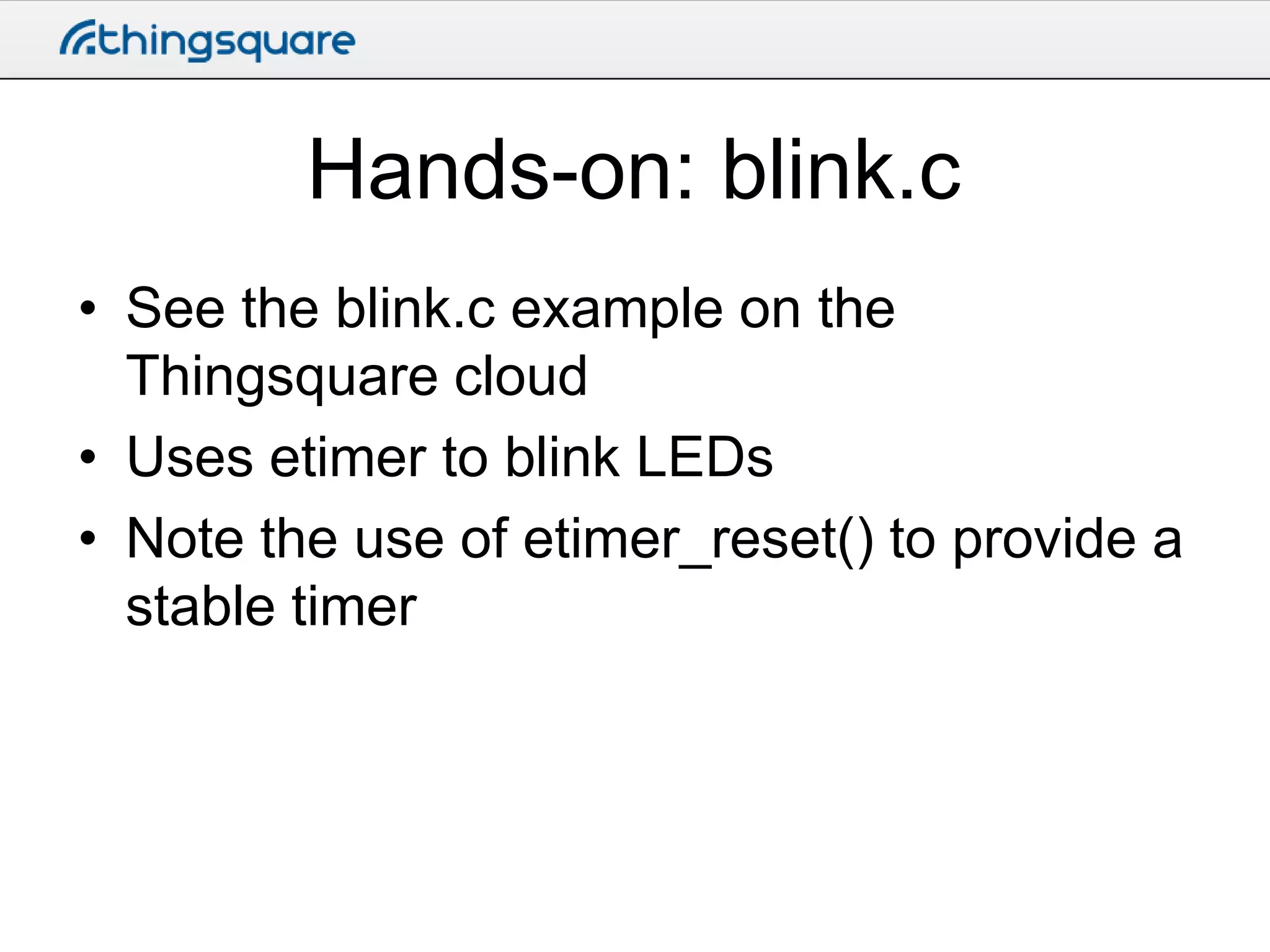 Hands-on: blink.c
• See the blink.c example on the
Thingsquare cloud
• Uses etimer to blink LEDs
• Note the use of etimer_reset() to provide a
stable timer

 