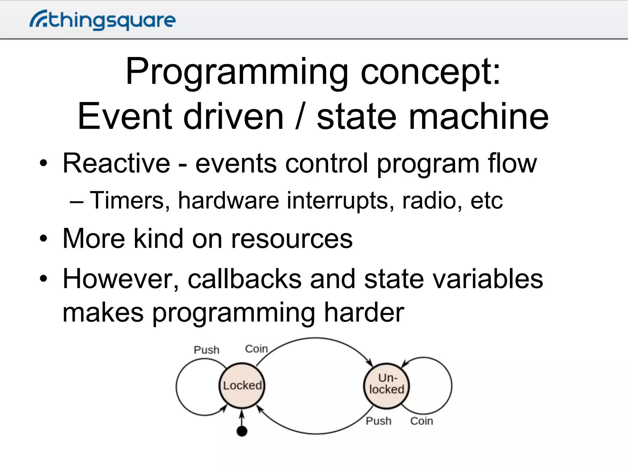Programming concept:
Event driven / state machine
• Reactive - events control program flow
– Timers, hardware interrupts, radio, etc

• More kind on resources
• However, callbacks and state variables
makes programming harder

 