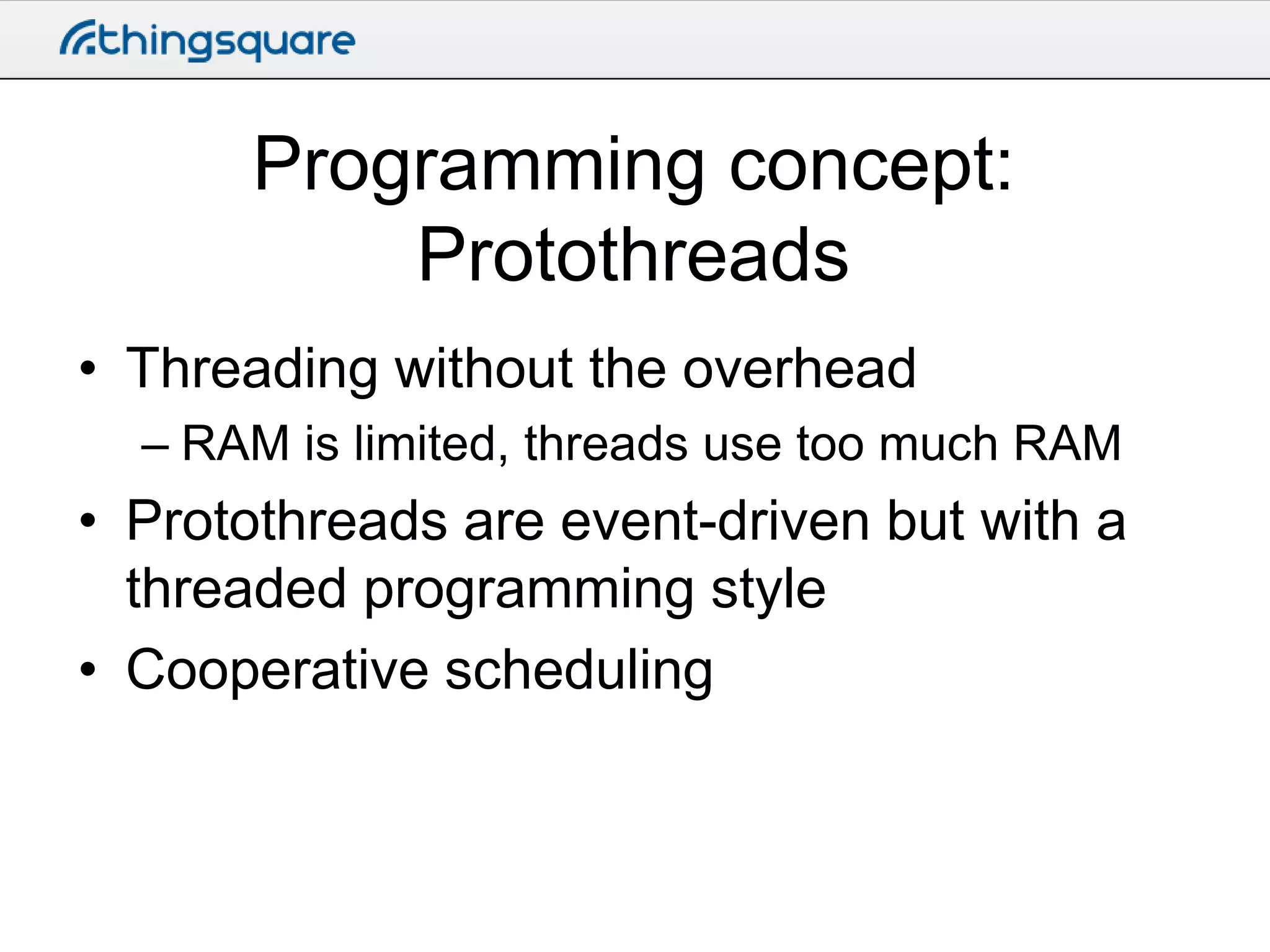 Programming concept:
Protothreads
• Threading without the overhead
– RAM is limited, threads use too much RAM

• Protothreads are event-driven but with a
threaded programming style
• Cooperative scheduling

 