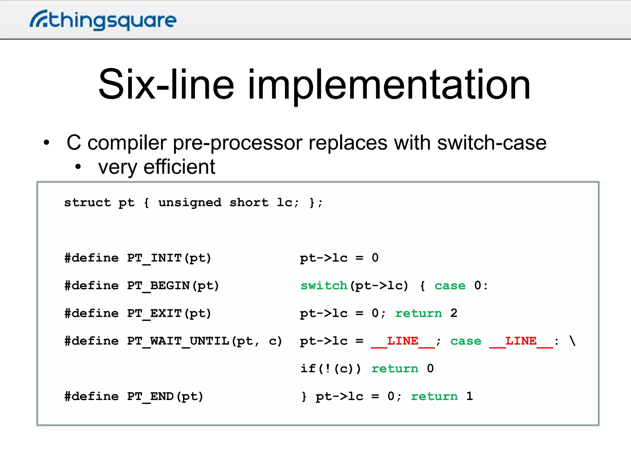 Six-line implementation
• C compiler pre-processor replaces with switch-case
• very efficient
struct pt { unsigned short lc; };

#define PT_INIT(pt)

pt->lc = 0

#define PT_BEGIN(pt)

switch(pt->lc) { case 0:

#define PT_EXIT(pt)

pt->lc = 0; return 2

#define PT_WAIT_UNTIL(pt, c)

pt->lc = __LINE__; case __LINE__: 
if(!(c)) return 0

#define PT_END(pt)

} pt->lc = 0; return 1

 