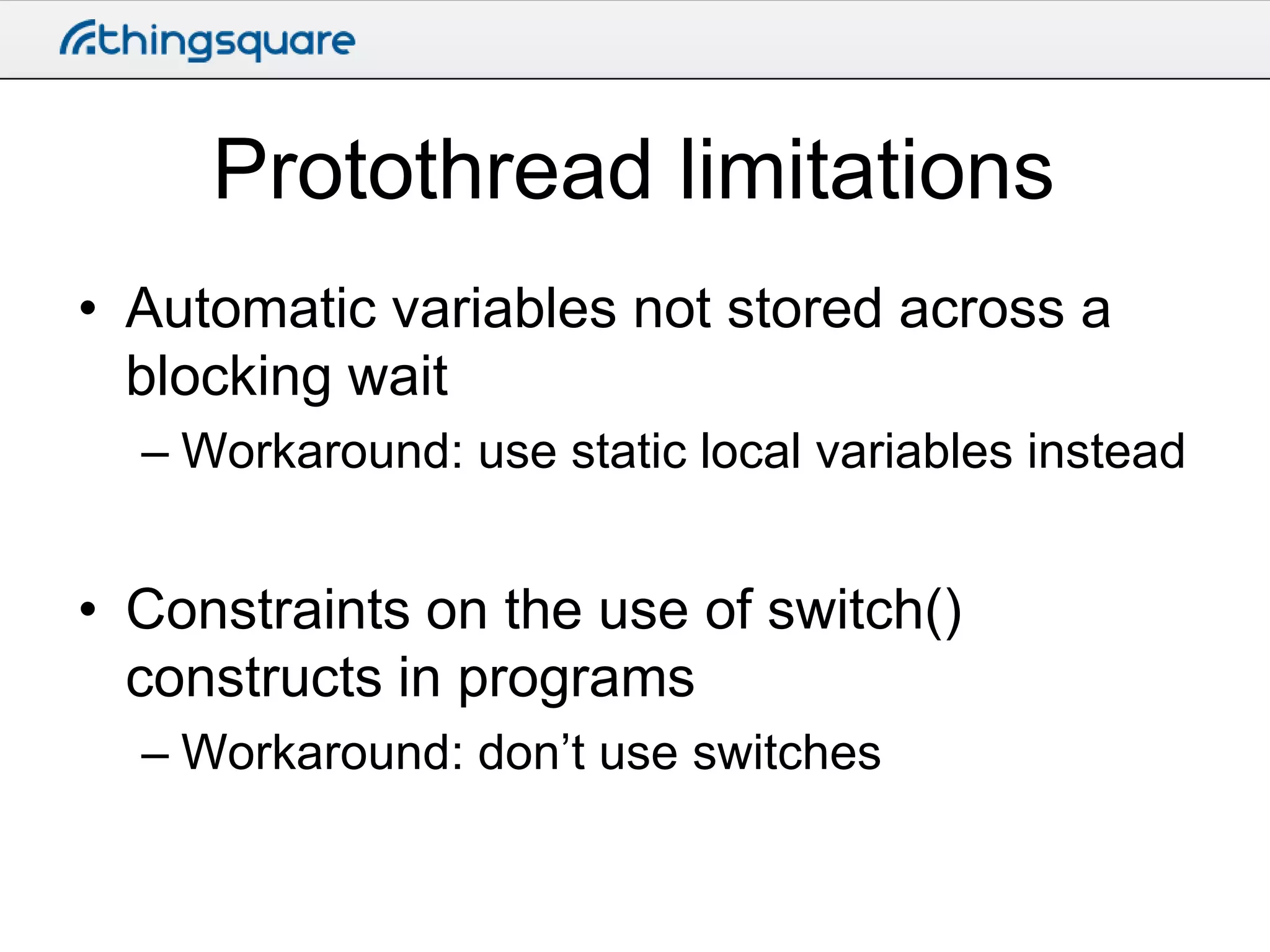 Protothread limitations
• Automatic variables not stored across a
blocking wait
– Workaround: use static local variables instead

• Constraints on the use of switch()
constructs in programs
– Workaround: don’t use switches

 