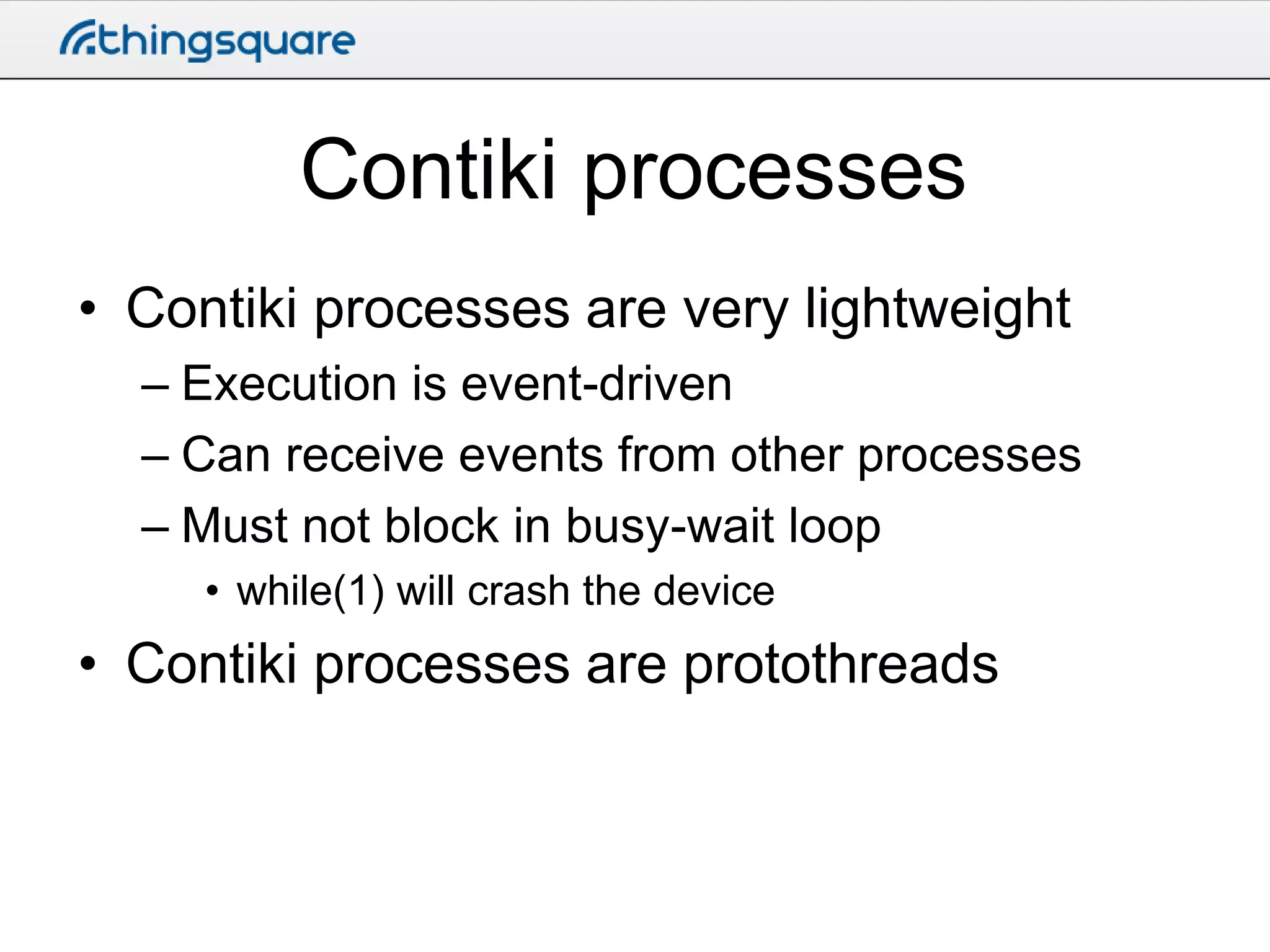 Contiki processes
• Contiki processes are very lightweight
– Execution is event-driven
– Can receive events from other processes
– Must not block in busy-wait loop
• while(1) will crash the device

• Contiki processes are protothreads

 