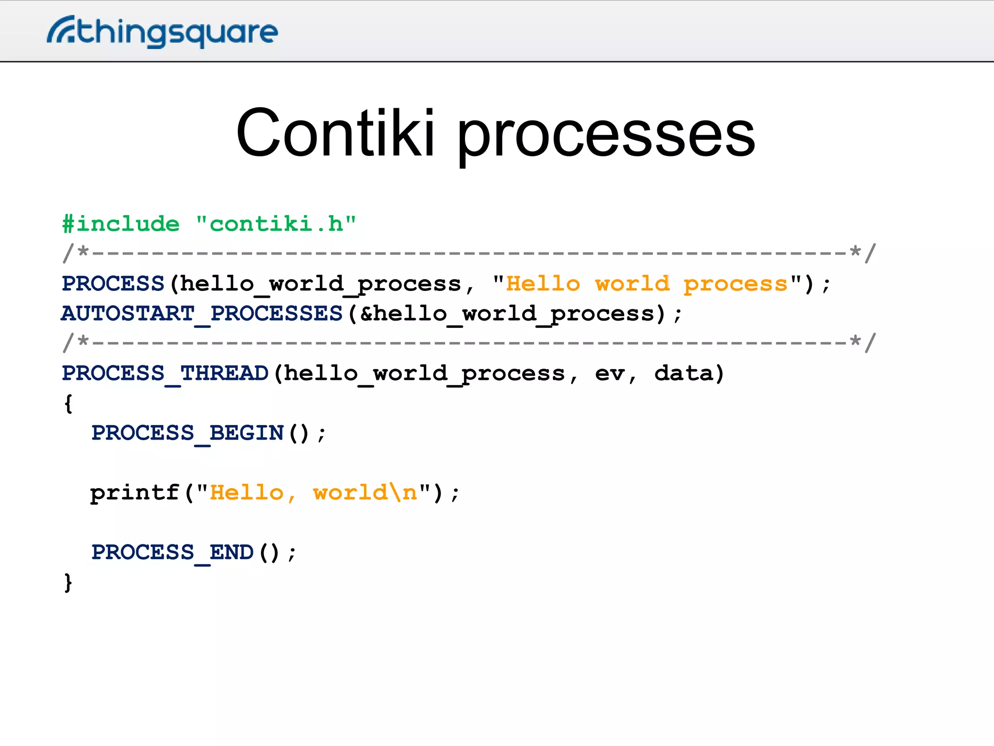 Contiki processes
#include "contiki.h"
/*---------------------------------------------------*/
PROCESS(hello_world_process, "Hello world process");
AUTOSTART_PROCESSES(&hello_world_process);
/*---------------------------------------------------*/
PROCESS_THREAD(hello_world_process, ev, data)
{
PROCESS_BEGIN();
printf("Hello, worldn");
PROCESS_END();
}

 