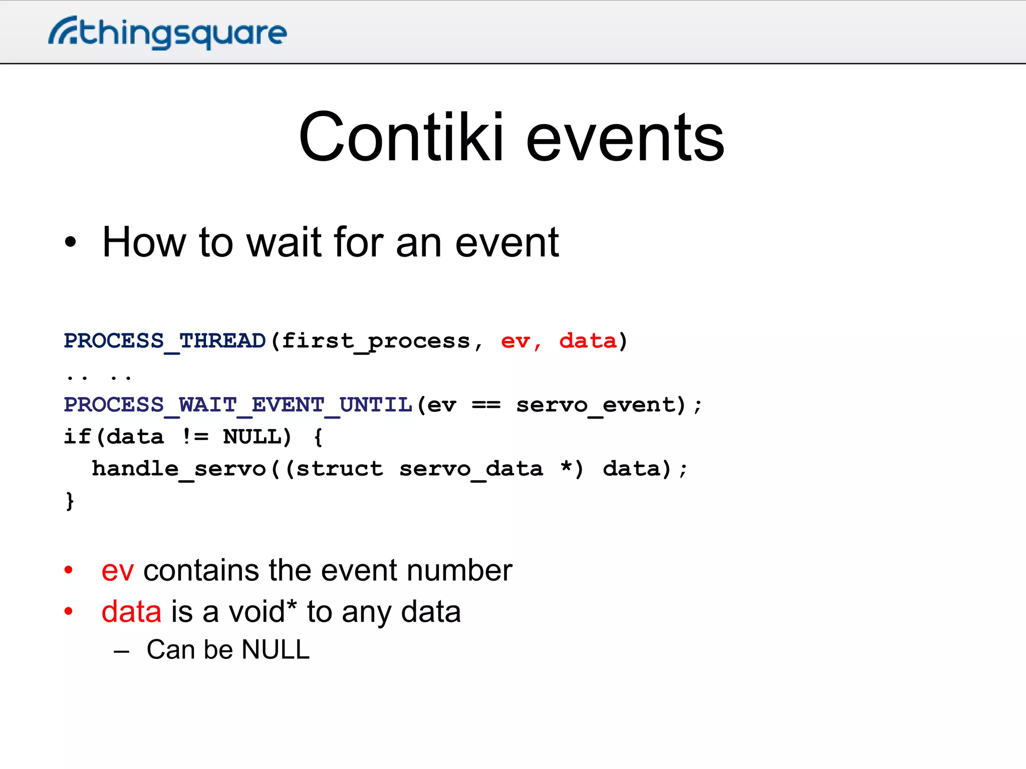Contiki events
• How to wait for an event
PROCESS_THREAD(first_process, ev, data)
.. ..
PROCESS_WAIT_EVENT_UNTIL(ev == servo_event);
if(data != NULL) {
handle_servo((struct servo_data *) data);
}

• ev contains the event number
• data is a void* to any data
– Can be NULL

 