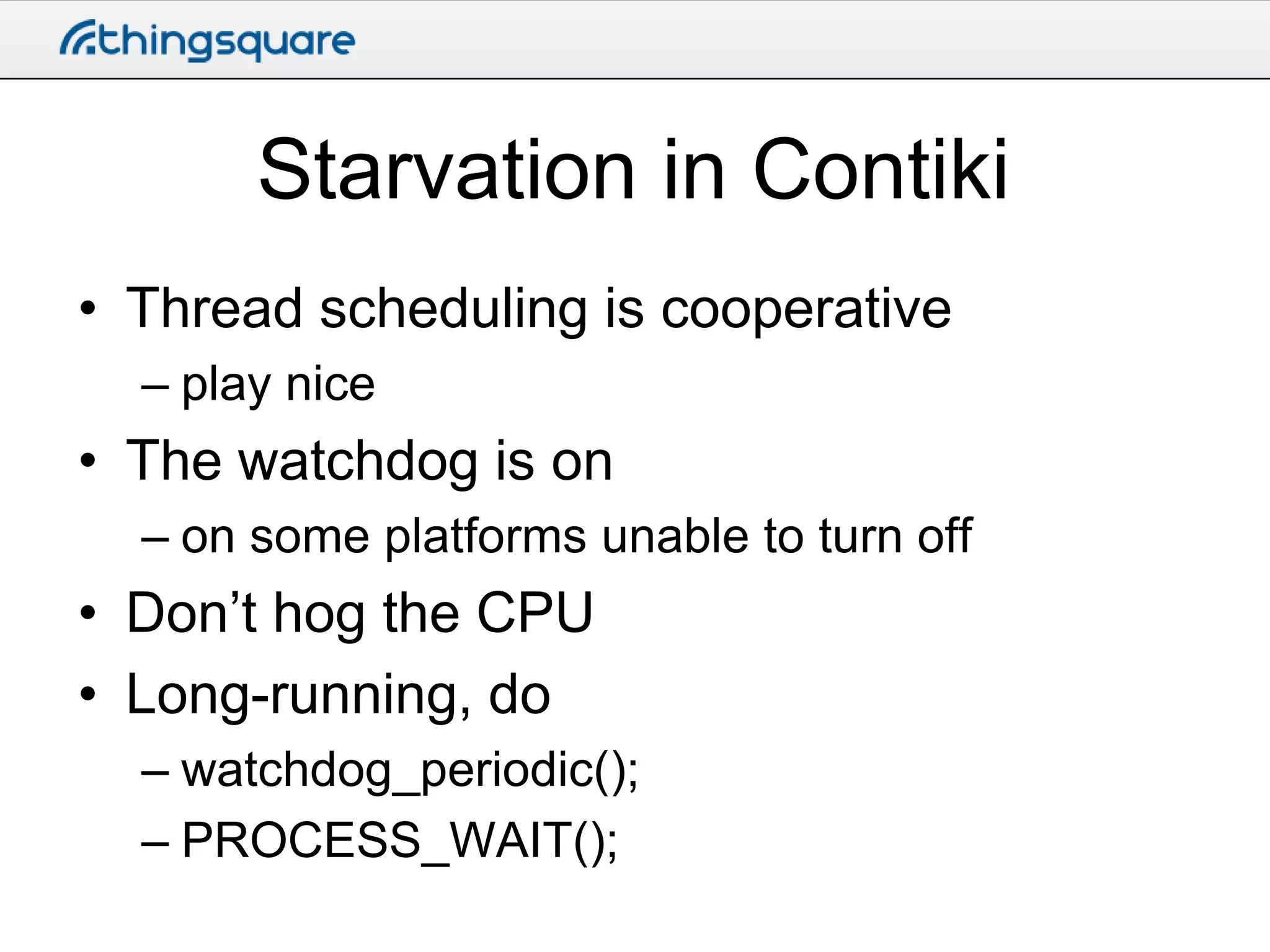 Starvation in Contiki
• Thread scheduling is cooperative
– play nice

• The watchdog is on
– on some platforms unable to turn off

• Don’t hog the CPU
• Long-running, do
– watchdog_periodic();
– PROCESS_WAIT();

 