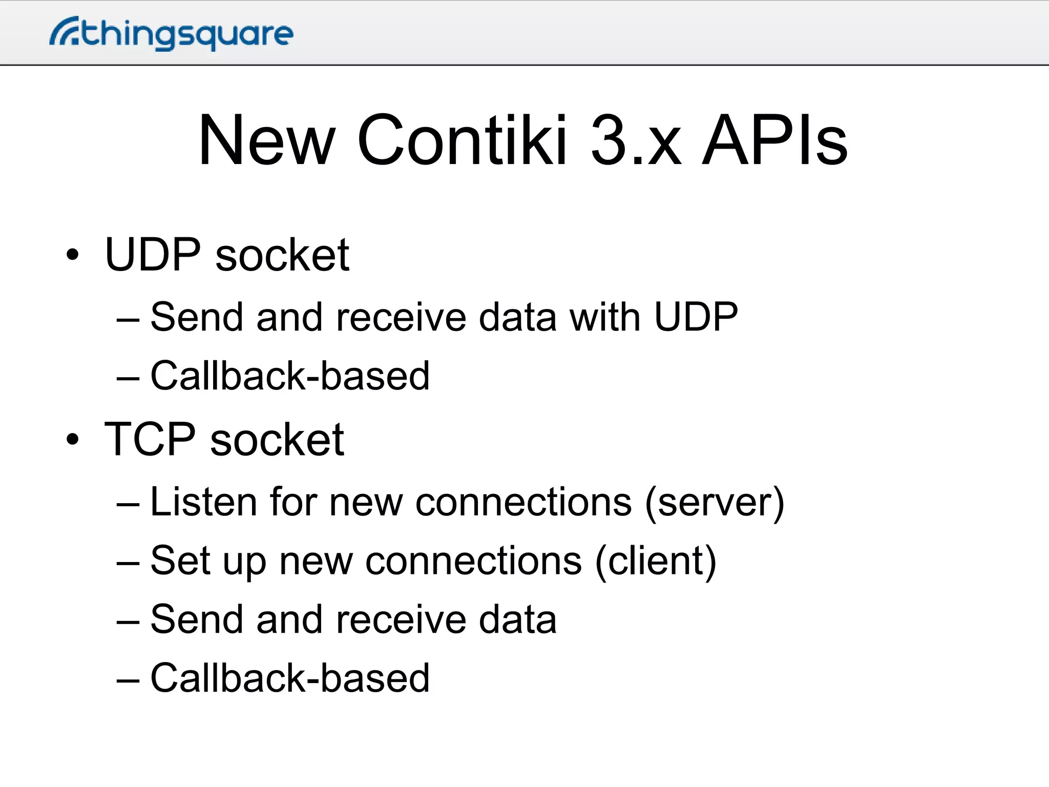 New Contiki 3.x APIs
• UDP socket
– Send and receive data with UDP
– Callback-based

• TCP socket
– Listen for new connections (server)
– Set up new connections (client)
– Send and receive data
– Callback-based

 