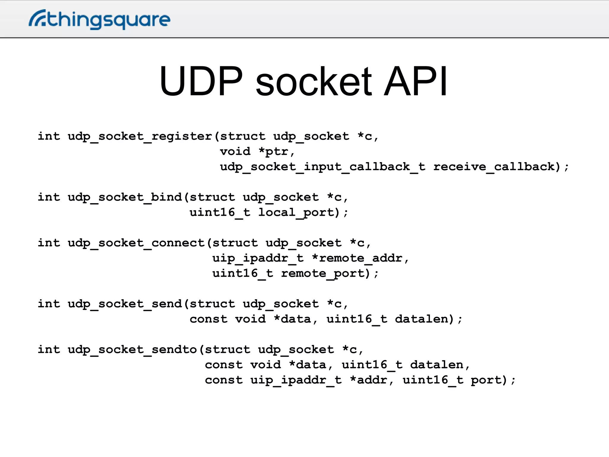UDP socket API
int udp_socket_register(struct udp_socket *c,
void *ptr,
udp_socket_input_callback_t receive_callback);
int udp_socket_bind(struct udp_socket *c,
uint16_t local_port);
int udp_socket_connect(struct udp_socket *c,
uip_ipaddr_t *remote_addr,
uint16_t remote_port);
int udp_socket_send(struct udp_socket *c,
const void *data, uint16_t datalen);
int udp_socket_sendto(struct udp_socket *c,
const void *data, uint16_t datalen,
const uip_ipaddr_t *addr, uint16_t port);

 
