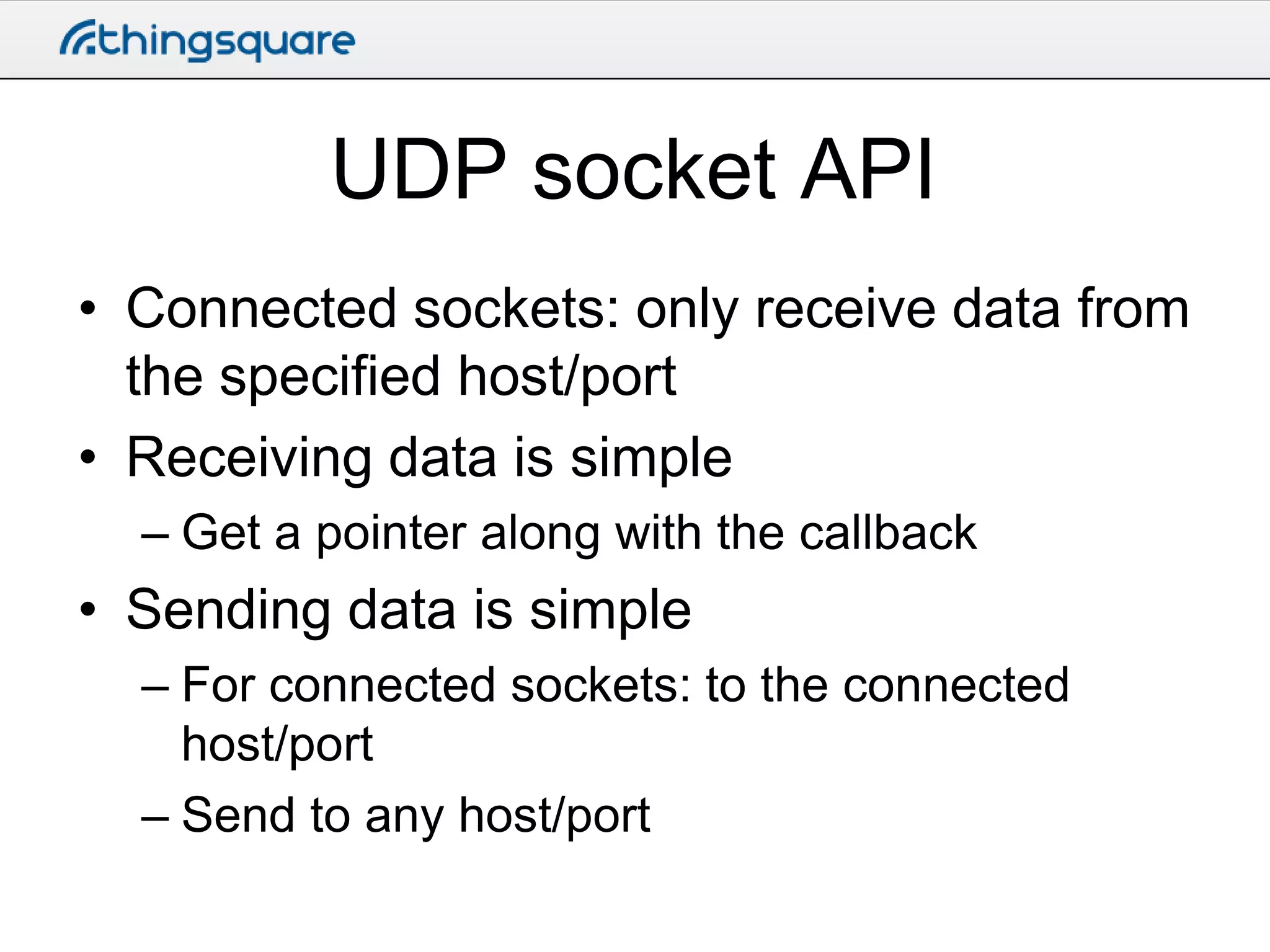 UDP socket API
• Connected sockets: only receive data from
the specified host/port
• Receiving data is simple
– Get a pointer along with the callback

• Sending data is simple
– For connected sockets: to the connected
host/port
– Send to any host/port

 