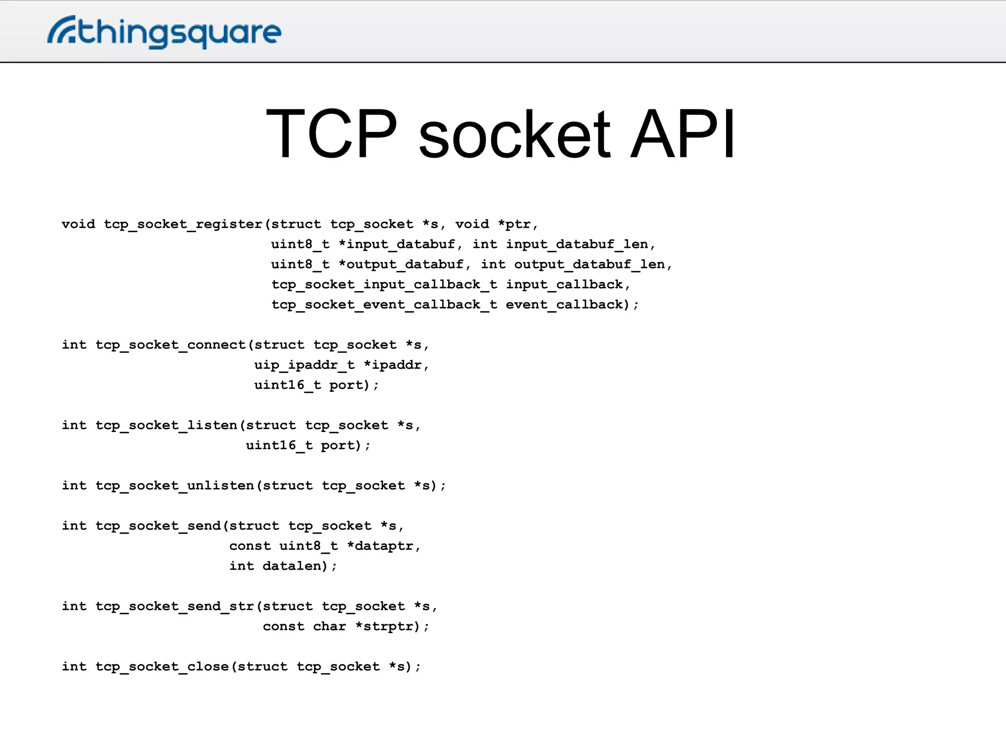 TCP socket API
void tcp_socket_register(struct tcp_socket *s, void *ptr,
uint8_t *input_databuf, int input_databuf_len,
uint8_t *output_databuf, int output_databuf_len,
tcp_socket_input_callback_t input_callback,
tcp_socket_event_callback_t event_callback);
int tcp_socket_connect(struct tcp_socket *s,
uip_ipaddr_t *ipaddr,
uint16_t port);
int tcp_socket_listen(struct tcp_socket *s,
uint16_t port);
int tcp_socket_unlisten(struct tcp_socket *s);

int tcp_socket_send(struct tcp_socket *s,
const uint8_t *dataptr,
int datalen);
int tcp_socket_send_str(struct tcp_socket *s,
const char *strptr);
int tcp_socket_close(struct tcp_socket *s);

 