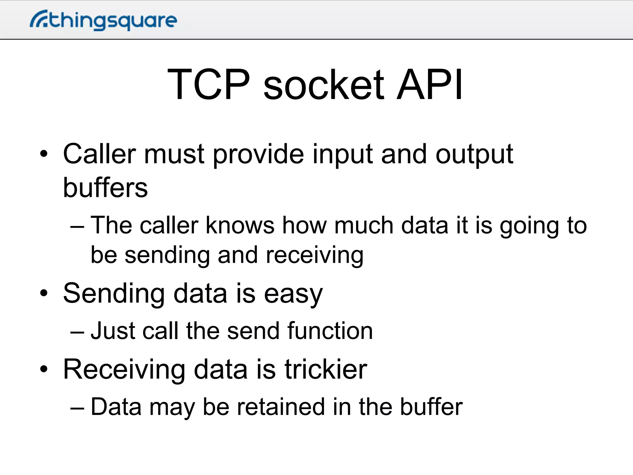 TCP socket API
• Caller must provide input and output
buffers
– The caller knows how much data it is going to
be sending and receiving

• Sending data is easy
– Just call the send function

• Receiving data is trickier
– Data may be retained in the buffer

 