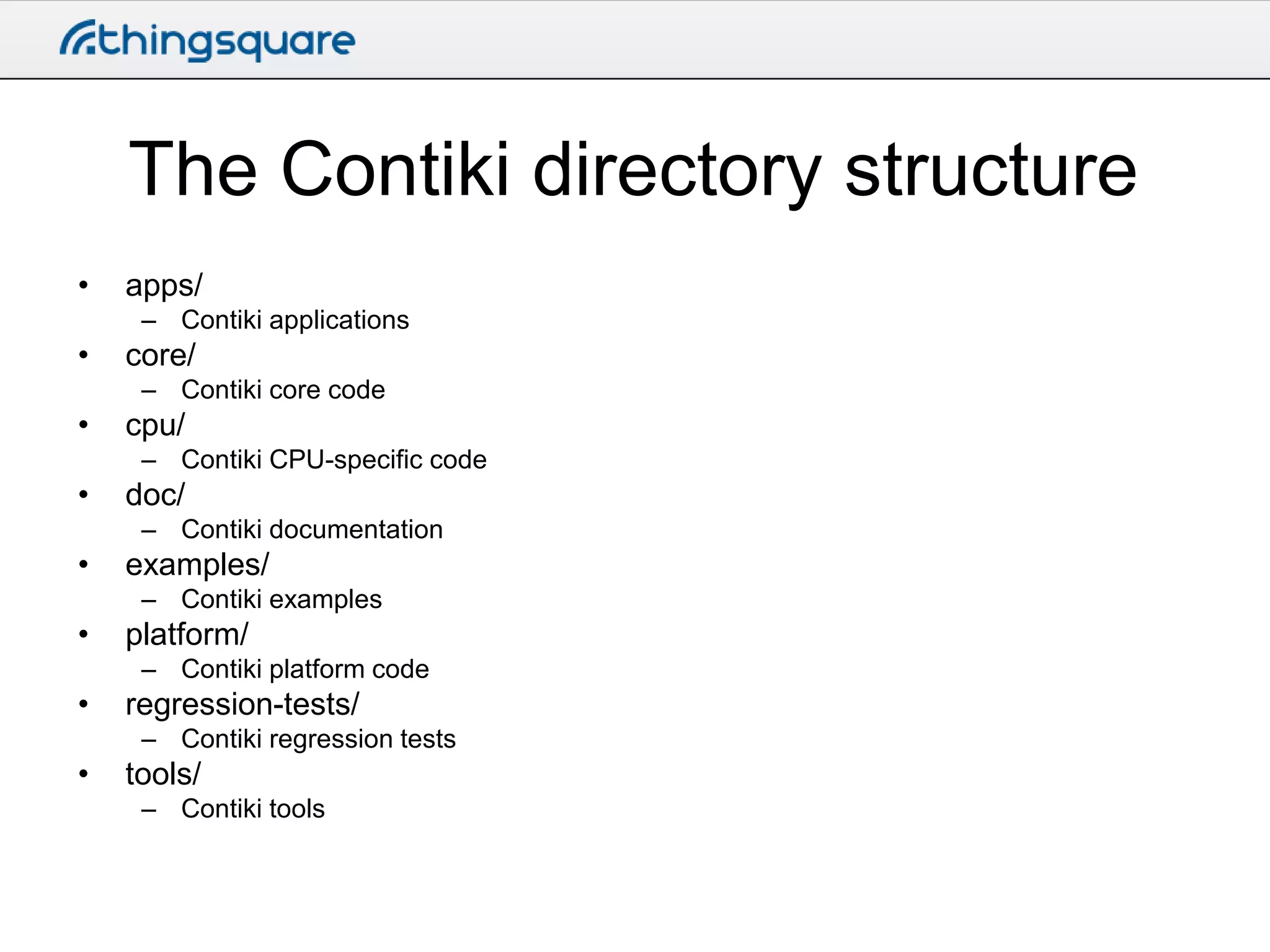 The Contiki directory structure
•

apps/
– Contiki applications

•

core/
– Contiki core code

•

cpu/
– Contiki CPU-specific code

•

doc/
– Contiki documentation

•

examples/
– Contiki examples

•

platform/
– Contiki platform code

•

regression-tests/
– Contiki regression tests

•

tools/
– Contiki tools

 